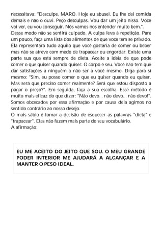 necessitava: "Desculpe, MARO. Hoje eu abusei. Eu lhe dei comida
demais e não o ouvi. Peço desculpas. Vou dar um jeito nisso. Você
vai ver, eu vou conseguir. Nós vamos nos entender muito bem.".
Desse modo não se sentirá culpado. A culpa leva à repetição. Pare
um pouco, faça uma lista dos alimentos de que você tem se privado.
Ela representará tudo aquilo que você gostaria de comer ou beber
mas não se atreve com medo de trapacear ou engordar. Existe uma
parte sua que está sempre de dieta. Aceite a idéia de que pode
comer o que quiser quando quiser. O corpo é seu. Você não tem que
dar satisfações a ninguém a não ser a você mesmo. Diga para si
mesmo: "Sim, eu posso comer o que eu quiser quando eu quiser.
Mas será que preciso comer realmente? Será que estou disposto a
pagar o preço?". Em seguida, faça a sua escolha. Esse método é
muito mais eficaz do que dizer: "Não devo... não devo... não devo!".
Somos obcecados por essa afirmação e por causa dela agimos no
sentido contrário ao nosso desejo.
O mais sábio é tomar a decisão de esquecer as palavras "dieta" e
"trapacear". Elas não fazem mais parte do seu vocabulário.
A afirmação:
EU ME ACEITO DO JEITO QUE SOU. O MEU GRANDE
PODER INTERIOR ME AJUDARÁ A ALCANÇAR E A
MANTER O PESO IDEAL.
 