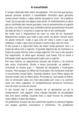 A sexualidade
É sempre delicado falar sobre sexualidade . Por incrível que pareça,
poucas pessoas aceitam a sexualidade. Gerações após gerações
conservaram medos e culpas diante da palavra "sexo". Só a palavra
"sexo" já era pecado até alguns anos atrás. O confessionário se abria
para a confissão dos nossos pecados, mas os pensamentos a respeito
do sexo e os atos sexuais que considerávamos pecaminosos ficavam
do lado de fora. E vivíamos a culpa de não tê-los confessado.
De onde vem a importância do sexo na vida do ser humano?
Repetiremos sempre que tudo o que existe no plano visível existe
no plano invisível. Tudo o que está em cima é como o que está
embaixo, e tudo o que está em baixo é como o que está em cima.
O ato sexual é a expressão física da maior fusão possível, isto é, a
fusão da alma com o espírito. O grande objetivo do ser humano é a
fusão do corpo inferior com o corpo superior. Por isso o ato sexual é
tão importante. A alma quer alcançar essa fusão. Ela se eleva à
felicidade total representada pela fusão com o espírito.
Por esse motivo, as expectativas sexuais são muitas e, na maioria
das vezes, frustrantes. Desde a nossa juventude, os adultos —
incluindo os nossos pais — falavam de decepções e frustrações
sexuais. Para poupar os filhos da frustração, eles tentavam retardar
o crescimento sexual deles. Quando adultos, esses filhos agiam do
mesmo modo com os filhos deles. Privando-se e privando os filhos,
eles se tornavam cada vez mais obcecados por sexo e se sentiam
cada vez mais culpados. O comportamento tornou-se excessivo:
sexo de mais ou sexo de menos.
O ato sexual não é uma maneira de se aproximar ou de se
comprometer com alguém. Uma relação baseada na sexualidade
não tem bases sólidas. Quanto mais o casal investe na amizade,
mais sólida é a base da relação.
Os problemas sexuais são tão numerosos quanto as doenças ligadas
aos órgãos genitais masculinos e femininos. Os problemas
 