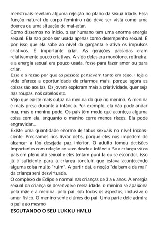 menstruais revelam alguma rejeição no plano da sexualidade. Essa
função natural do corpo feminino não deve ser vista como uma
doença ou uma situação de mal-estar.
Como dissemos no início, o ser humano tem uma enorme energia
sexual. Ela não pode ser usada apenas como desempenho sexual. É
por isso que ela sobe ao nível da garganta e ativa os impulsos
criativos. É importante criar. As gerações passadas eram
relativamente pouco criativas. A vida delas era monótona, rotineira,
e a energia sexual era pouco usada, fosse para fazer amor ou para
criar.
Essa é a razão por que as pessoas pensavam tanto em sexo. Hoje a
vida oferece a oportunidade de criarmos mais, porque agora as
coisas são aceitas. Os jovens exploram mais a criatividade, quer seja
nas roupas, nos cabelos etc.
Vejo que existe mais culpa na menina do que no menino. A menina
é mais presa durante a infância. Por exemplo, ela não pode andar
nua, mas o menino pode. Os pais têm medo que aconteça alguma
coisa com ela, enquanto o menino corre menos riscos. Ela pode
engravidar...
Existe uma quantidade enorme de tabus sexuais no nível incons-
ciente. Precisamos nos livrar deles, porque eles nos impedem de
alcançar a tão desejada paz interior. O adulto tomou decisões
importantes com relação ao sexo desde a infância. Se a criança vê os
pais em pleno ato sexual e eles tentam puni-la ou se esconder, isso
já é suficiente para a criança concluir que estava acontecendo
alguma coisa muito "ruim". A partir daí, e noção "de bem e de mal"
da criança será desvirtuada.
O complexo de Édipo é normal nas crianças de 3 a 6 anos. A energia
sexual da criança se desenvolve nessa idade: o menino se apaixona
pela mãe e a menina, pelo pai, sob todos os aspectos, inclusive o
amor físico. O menino sente ciúmes do pai. Uma parte dele admira
o pai e ao mesmo
ESCUTANDO O SEU LUKKU HMLU
 