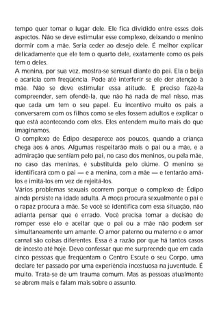 tempo quer tomar o lugar dele. Ele fica dividido entre esses dois
aspectos. Não se deve estimular esse complexo, deixando o menino
dormir com a mãe. Seria ceder ao desejo dele. É melhor explicar
delicadamente que ele tem o quarto dele, exatamente como os pais
têm o deles.
A menina, por sua vez, mostra-se sensual diante do pai. Ela o beija
e acaricia com freqüência. Pode até interferir se ele der atenção à
mãe. Não se deve estimular essa atitude. E preciso fazê-la
compreender, sem ofendê-la, que não há nada de mal nisso, mas
que cada um tem o seu papel. Eu incentivo muito os pais a
conversarem com os filhos como se eles fossem adultos e explicar o
que está acontecendo com eles. Eles entendem muito mais do que
imaginamos.
O complexo de Édipo desaparece aos poucos, quando a criança
chega aos 6 anos. Algumas respeitarão mais o pai ou a mãe, e a
admiração que sentiam pelo pai, no caso dos meninos, ou pela mãe,
no caso das meninas, é substituída pelo ciúme. O menino se
identificará com o pai — e a menina, com a mãe — e tentarão amá-
los e imitá-los em vez de rejeitá-los.
Vários problemas sexuais ocorrem porque o complexo de Édipo
ainda persiste na idade adulta. A moça procura sexualmente o pai e
o rapaz procura a mãe. Se você se identifica com essa situação, não
adianta pensar que é errado. Você precisa tomar a decisão de
romper esse elo e aceitar que o pai ou a mãe não podem ser
simultaneamente um amante. O amor paterno ou materno e o amor
carnal são coisas diferentes. Essa é a razão por que há tantos casos
de incesto até hoje. Devo confessar que me surpreende que em cada
cinco pessoas que freqüentam o Centro Escute o seu Corpo, uma
declare ter passado por uma experiência incestuosa na juventude. É
muito. Trata-se de um trauma comum. Mas as pessoas atualmente
se abrem mais e falam mais sobre o assunto.
 