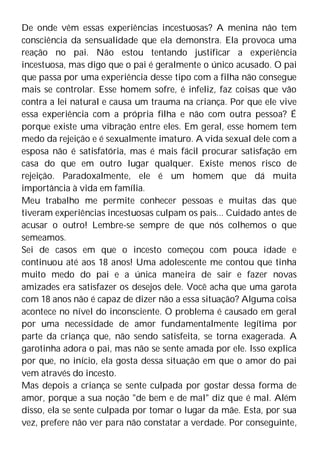 De onde vêm essas experiências incestuosas? A menina não tem
consciência da sensualidade que ela demonstra. Ela provoca uma
reação no pai. Não estou tentando justificar a experiência
incestuosa, mas digo que o pai é geralmente o único acusado. O pai
que passa por uma experiência desse tipo com a filha não consegue
mais se controlar. Esse homem sofre, é infeliz, faz coisas que vão
contra a lei natural e causa um trauma na criança. Por que ele vive
essa experiência com a própria filha e não com outra pessoa? É
porque existe uma vibração entre eles. Em geral, esse homem tem
medo da rejeição e é sexualmente imaturo. A vida sexual dele com a
esposa não é satisfatória, mas é mais fácil procurar satisfação em
casa do que em outro lugar qualquer. Existe menos risco de
rejeição. Paradoxalmente, ele é um homem que dá muita
importância à vida em família.
Meu trabalho me permite conhecer pessoas e muitas das que
tiveram experiências incestuosas culpam os pais... Cuidado antes de
acusar o outro! Lembre-se sempre de que nós colhemos o que
semeamos.
Sei de casos em que o incesto começou com pouca idade e
continuou até aos 18 anos! Uma adolescente me contou que tinha
muito medo do pai e a única maneira de sair e fazer novas
amizades era satisfazer os desejos dele. Você acha que uma garota
com 18 anos não é capaz de dizer não a essa situação? Alguma coisa
acontece no nível do inconsciente. O problema é causado em geral
por uma necessidade de amor fundamentalmente legítima por
parte da criança que, não sendo satisfeita, se torna exagerada. A
garotinha adora o pai, mas não se sente amada por ele. Isso explica
por que, no início, ela gosta dessa situação em que o amor do pai
vem através do incesto.
Mas depois a criança se sente culpada por gostar dessa forma de
amor, porque a sua noção "de bem e de mal" diz que é mal. Além
disso, ela se sente culpada por tomar o lugar da mãe. Esta, por sua
vez, prefere não ver para não constatar a verdade. Por conseguinte,
 