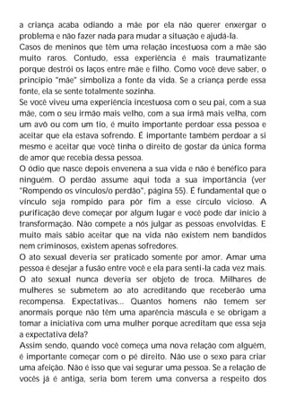 a criança acaba odiando a mãe por ela não querer enxergar o
problema e não fazer nada para mudar a situação e ajudá-la.
Casos de meninos que têm uma relação incestuosa com a mãe são
muito raros. Contudo, essa experiência é mais traumatizante
porque destrói os laços entre mãe e filho. Como você deve saber, o
princípio "mãe" simboliza a fonte da vida. Se a criança perde essa
fonte, ela se sente totalmente sozinha.
Se você viveu uma experiência incestuosa com o seu pai, com a sua
mãe, com o seu irmão mais velho, com a sua irmã mais velha, com
um avô ou com um tio, é muito importante perdoar essa pessoa e
aceitar que ela estava sofrendo. É importante também perdoar a si
mesmo e aceitar que você tinha o direito de gostar da única forma
de amor que recebia dessa pessoa.
O ódio que nasce depois envenena a sua vida e não é benéfico para
ninguém. O perdão assume aqui toda a sua importância (ver
"Rompendo os vínculos/o perdão", página 55). É fundamental que o
vínculo seja rompido para pôr fim a esse círculo vicioso. A
purificação deve começar por algum lugar e você pode dar início à
transformação. Não compete a nós julgar as pessoas envolvidas. E
muito mais sábio aceitar que na vida não existem nem bandidos
nem criminosos, existem apenas sofredores.
O ato sexual deveria ser praticado somente por amor. Amar uma
pessoa é desejar a fusão entre você e ela para senti-la cada vez mais.
O ato sexual nunca deveria ser objeto de troca. Milhares de
mulheres se submetem ao ato acreditando que receberão uma
recompensa. Expectativas... Quantos homens não temem ser
anormais porque não têm uma aparência máscula e se obrigam a
tomar a iniciativa com uma mulher porque acreditam que essa seja
a expectativa dela?
Assim sendo, quando você começa uma nova relação com alguém,
é importante começar com o pé direito. Não use o sexo para criar
uma afeição. Não é isso que vai segurar uma pessoa. Se a relação de
vocês já é antiga, seria bom terem uma conversa a respeito dos
 