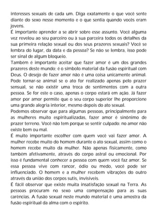 interesses sexuais de cada um. Diga exatamente o que você sente
diante do sexo nesse momento e o que sentia quando vocês eram
jovens.
É importante aprender a se abrir sobre esse assunto. Você alguma
vez revelou ao seu parceiro ou à sua parceira todos os detalhes da
sua primeira relação sexual ou dos seus prazeres sexuais? Você se
lembra do lugar, da data e da pessoa? Se não se lembra, isso pode
ser sinal de algum bloqueio.
Também é importante aceitar que fazer amor é um dos grandes
prazeres deste mundo; é o símbolo material da fusão espiritual com
Deus. O desejo de fazer amor não é uma coisa unicamente animal.
Pode tornar-se animal se o ato for realizado apenas pelo prazer
sensual, se não existir uma troca de sentimentos com a outra
pessoa. Se for este o caso, apenas o corpo estará em ação. Já fazer
amor por amor permite que o seu corpo superior lhe proporcione
uma grande alegria interior, mesmo depois do ato sexual.
Podemos observar que para algumas pessoas, principalmente para
as mulheres muito espiritualizadas, fazer amor é sinônimo de
prazer terreno. Você não tem porque se sentir culpado: no amor não
existe bem ou mal.
É muito importante escolher com quem você vai fazer amor. A
mulher recebe muito do homem durante o ato sexual, assim como o
homem recebe muito da mulher. Não apenas fisicamente, como
também afetivamente, através do corpo astral ou emocional. Por
isso é fundamental conhecer a pessoa com quem você faz amor. Se
essa pessoa vive com rancor, ódio ou medo, você pode ser
influenciado. O homem e a mulher recebem vibrações do outro
através da união dos corpos sutis, invisíveis.
É fácil observar que existe muita insatisfação sexual na Terra. As
pessoas procuram no sexo uma compensação para as suas
carências. A fusão sexual neste mundo material é uma amostra da
fusão espiritual da alma com o espírito.
 