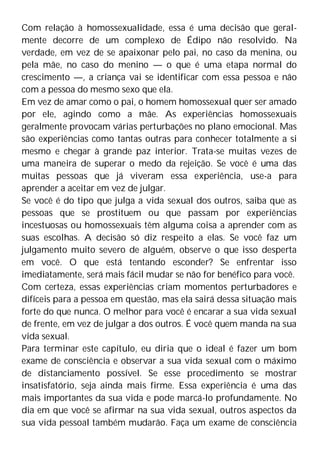 Com relação à homossexualidade, essa é uma decisão que geral-
mente decorre de um complexo de Édipo não resolvido. Na
verdade, em vez de se apaixonar pelo pai, no caso da menina, ou
pela mãe, no caso do menino — o que é uma etapa normal do
crescimento —, a criança vai se identificar com essa pessoa e não
com a pessoa do mesmo sexo que ela.
Em vez de amar como o pai, o homem homossexual quer ser amado
por ele, agindo como a mãe. As experiências homossexuais
geralmente provocam várias perturbações no plano emocional. Mas
são experiências como tantas outras para conhecer totalmente a si
mesmo e chegar à grande paz interior. Trata-se muitas vezes de
uma maneira de superar o medo da rejeição. Se você é uma das
muitas pessoas que já viveram essa experiência, use-a para
aprender a aceitar em vez de julgar.
Se você é do tipo que julga a vida sexual dos outros, saiba que as
pessoas que se prostituem ou que passam por experiências
incestuosas ou homossexuais têm alguma coisa a aprender com as
suas escolhas. A decisão só diz respeito a elas. Se você faz um
julgamento muito severo de alguém, observe o que isso desperta
em você. O que está tentando esconder? Se enfrentar isso
imediatamente, será mais fácil mudar se não for benéfico para você.
Com certeza, essas experiências criam momentos perturbadores e
difíceis para a pessoa em questão, mas ela sairá dessa situação mais
forte do que nunca. O melhor para você é encarar a sua vida sexual
de frente, em vez de julgar a dos outros. É você quem manda na sua
vida sexual.
Para terminar este capítulo, eu diria que o ideal é fazer um bom
exame de consciência e observar a sua vida sexual com o máximo
de distanciamento possível. Se esse procedimento se mostrar
insatisfatório, seja ainda mais firme. Essa experiência é uma das
mais importantes da sua vida e pode marcá-lo profundamente. No
dia em que você se afirmar na sua vida sexual, outros aspectos da
sua vida pessoal também mudarão. Faça um exame de consciência
 