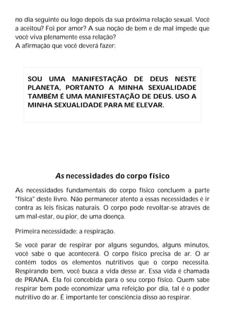 no dia seguinte ou logo depois da sua próxima relação sexual. Você
a aceitou? Foi por amor? A sua noção de bem e de mal impede que
você viva plenamente essa relação?
A afirmação que você deverá fazer:
As necessidades do corpo físico
As necessidades fundamentais do corpo físico concluem a parte
"física" deste livro. Não permanecer atento a essas necessidades é ir
contra as leis físicas naturais. O corpo pode revoltar-se através de
um mal-estar, ou pior, de uma doença.
Primeira necessidade: a respiração.
Se você parar de respirar por alguns segundos, alguns minutos,
você sabe o que acontecerá. O corpo físico precisa de ar. O ar
contém todos os elementos nutritivos que o corpo necessita.
Respirando bem, você busca a vida desse ar. Essa vida é chamada
de PRANA. Ela foi concebida para o seu corpo físico. Quem sabe
respirar bem pode economizar uma refeição por dia, tal é o poder
nutritivo do ar. É importante ter consciência disso ao respirar.
SOU UMA MANIFESTAÇÃO DE DEUS NESTE
PLANETA, PORTANTO A MINHA SEXUALIDADE
TAMBÉM É UMA MANIFESTAÇÃO DE DEUS. USO A
MINHA SEXUALIDADE PARA ME ELEVAR.
 