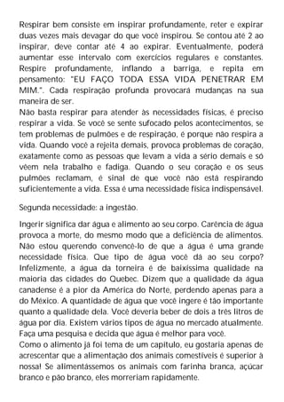 Respirar bem consiste em inspirar profundamente, reter e expirar
duas vezes mais devagar do que você inspirou. Se contou até 2 ao
inspirar, deve contar até 4 ao expirar. Eventualmente, poderá
aumentar esse intervalo com exercícios regulares e constantes.
Respire profundamente, inflando a barriga, e repita em
pensamento: "EU FAÇO TODA ESSA VIDA PENETRAR EM
MIM.". Cada respiração profunda provocará mudanças na sua
maneira de ser.
Não basta respirar para atender às necessidades físicas, é preciso
respirar a vida. Se você se sente sufocado pelos acontecimentos, se
tem problemas de pulmões e de respiração, é porque não respira a
vida. Quando você a rejeita demais, provoca problemas de coração,
exatamente como as pessoas que levam a vida a sério demais e só
vêem nela trabalho e fadiga. Quando o seu coração e os seus
pulmões reclamam, é sinal de que você não está respirando
suficientemente a vida. Essa é uma necessidade física indispensável.
Segunda necessidade: a ingestão.
Ingerir significa dar água e alimento ao seu corpo. Carência de água
provoca a morte, do mesmo modo que a deficiência de alimentos.
Não estou querendo convencê-lo de que a água é uma grande
necessidade física. Que tipo de água você dá ao seu corpo?
Infelizmente, a água da torneira é de baixíssima qualidade na
maioria das cidades do Quebec. Dizem que a qualidade da água
canadense é a pior da América do Norte, perdendo apenas para a
do México. A quantidade de água que você ingere é tão importante
quanto a qualidade dela. Você deveria beber de dois a três litros de
água por dia. Existem vários tipos de água no mercado atualmente.
Faça uma pesquisa e decida que água é melhor para você.
Como o alimento já foi tema de um capítulo, eu gostaria apenas de
acrescentar que a alimentação dos animais comestíveis é superior à
nossa! Se alimentássemos os animais com farinha branca, açúcar
branco e pão branco, eles morreriam rapidamente.
 