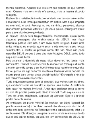 menos doloroso. Aqueles que resistem são sempre os que sofrem
mais. Quanto mais resistência oferecemos, mais a mesma situação
se repete.
Realmente a resistência é mais pronunciada nas pessoas cujo caráter
é mais forte. Elas terão que trabalhar em dobro. Mas o que importa
no momento é você. Prossiga no seu caminho; persevere, alcance
diariamente pequenas vitórias e, pouco a pouco, conseguirá atrair
para a sua vida tudo o que deseja.
A palavra DEUS será freqüentemente mencionada, assim como
algumas passagens dos ensinamentos de JESUS, mas fique
tranqüilo porque este não é um livro sobre religião. Existe uma
única religião no mundo, que é amar a nós mesmos e aos nossos
semelhantes, e aceitar as pessoas como elas são. Você não pode
repudiar DEUS porque é uma das manifestações DELE, como tudo
o que existe na Terra.
Para alcançar o domínio da nossa vida, devemos nos tornar mais
conscientes. O nível de consciência humano é tão fraco que durante
a maior parte do tempo o ser humano não sabe realmente o que diz,
faz ou pensa; ele age de forma mecânica. Quantas vezes por dia lhe
ocorre parar para pensar antes de agir ou falar? É chegada a hora de
nos tornarmos mais conscientes.
Tudo o que percebemos com os sentidos, que vemos com os olhos,
que escutamos com os ouvidos é apenas uma ilusão. A realidade
tem lugar no mundo invisível. Antes que qualquer coisa se torne
visível, ela precisa passar pelo plano invisível. Tudo o que existe na
Terra foi antes imaginado, cogitado ou sonhado. Esse é o grande
poder do ser humano.
As entidades do plano mineral (as rochas), do plano vegetal (as
plantas e as árvores) e do plano animal não são capazes de criar. A
única entidade existente na Terra que tem a capacidade de criar é o
ser humano. Ele alcançou um grau de consciência mais elevado do
que o dos outros reinos, ou seja, ele tem consciência de DEUS, de
 