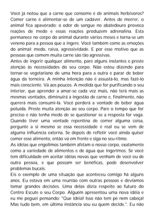 Você já notou que a carne que consome é de animais herbívoros?
Comer carne é alimentar-se de um cadáver. Antes de morrer, o
animal fica apavorado; o odor de sangue no abatedouro provoca
reações de medo e essas reações produzem adrenalina. Esta
permanece no corpo do animal durante vários meses e torna-se um
veneno para a pessoa que a ingere. Você também come as emoções
do animal: medo, raiva, agressividade. E por esse motivo que as
pessoas que comem muita carne são tão agressivas.
Antes de ingerir qualquer alimento, pare alguns instantes e preste
atenção às necessidades do seu corpo. Não estou dizendo para
tornar-se vegetariano de uma hora para a outra e parar de beber
água da torneira. A minha intenção não é assustá-lo, mas fazê-lo
mais consciente. Vá aos poucos. A medida que for purificando o seu
interior, que aprender a amar-se cada vez mais, não terá mais as
mesmas vontades, diminuirá a ingestão de carne e, finalmente, não
quererá mais consumi-la. Você perderá a vontade de beber água
poluída. Preste muita atenção ao seu corpo. Pare o tempo que for
preciso e não tenha medo de se questionar se a resposta for vaga.
Quando tiver uma vontade repentina de comer alguma coisa,
pergunte a si mesmo se essa necessidade é real ou se vem de
alguma influência externa. Se depois de refletir você ainda quiser
comer esse alimento, então vá em frente e siga no seu ritmo.
As idéias que engolimos também afetam o nosso corpo, exatamente
como a variedade de alimentos e de água que ingerimos. Se você
tem dificuldade em aceitar idéias novas que venham de você ou de
outra pessoa, e que possam ser benéficas, pode desenvolver
problemas bucais.
Eis o exemplo de uma situação que aconteceu comigo há alguns
anos. Eu estava em uma reunião com outras pessoas e devíamos
tomar grandes decisões. Uma delas dizia respeito ao futuro do
Centro Escute o seu Corpo. Alguém apresentou uma nova idéia e
eu me peguei pensando: "Que idéia! Isso não tem pé nem cabeça!
Mas tudo bem, em última instância sou eu quem decide.". Eu não
 