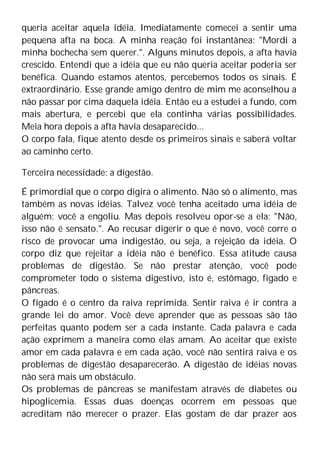 queria aceitar aquela idéia. Imediatamente comecei a sentir uma
pequena afta na boca. A minha reação foi instantânea: "Mordi a
minha bochecha sem querer.". Alguns minutos depois, a afta havia
crescido. Entendi que a idéia que eu não queria aceitar poderia ser
benéfica. Quando estamos atentos, percebemos todos os sinais. É
extraordinário. Esse grande amigo dentro de mim me aconselhou a
não passar por cima daquela idéia. Então eu a estudei a fundo, com
mais abertura, e percebi que ela continha várias possibilidades.
Meia hora depois a afta havia desaparecido...
O corpo fala, fique atento desde os primeiros sinais e saberá voltar
ao caminho certo.
Terceira necessidade: a digestão.
É primordial que o corpo digira o alimento. Não só o alimento, mas
também as novas idéias. Talvez você tenha aceitado uma idéia de
alguém: você a engoliu. Mas depois resolveu opor-se a ela: "Não,
isso não é sensato.". Ao recusar digerir o que é novo, você corre o
risco de provocar uma indigestão, ou seja, a rejeição da idéia. O
corpo diz que rejeitar a idéia não é benéfico. Essa atitude causa
problemas de digestão. Se não prestar atenção, você pode
comprometer todo o sistema digestivo, isto é, estômago, fígado e
pâncreas.
O fígado é o centro da raiva reprimida. Sentir raiva é ir contra a
grande lei do amor. Você deve aprender que as pessoas são tão
perfeitas quanto podem ser a cada instante. Cada palavra e cada
ação exprimem a maneira como elas amam. Ao aceitar que existe
amor em cada palavra e em cada ação, você não sentirá raiva e os
problemas de digestão desaparecerão. A digestão de idéias novas
não será mais um obstáculo.
Os problemas de pâncreas se manifestam através de diabetes ou
hipoglicemia. Essas duas doenças ocorrem em pessoas que
acreditam não merecer o prazer. Elas gostam de dar prazer aos
 