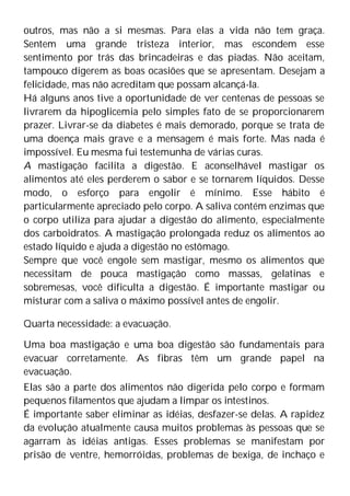outros, mas não a si mesmas. Para elas a vida não tem graça.
Sentem uma grande tristeza interior, mas escondem esse
sentimento por trás das brincadeiras e das piadas. Não aceitam,
tampouco digerem as boas ocasiões que se apresentam. Desejam a
felicidade, mas não acreditam que possam alcançá-la.
Há alguns anos tive a oportunidade de ver centenas de pessoas se
livrarem da hipoglicemia pelo simples fato de se proporcionarem
prazer. Livrar-se da diabetes é mais demorado, porque se trata de
uma doença mais grave e a mensagem é mais forte. Mas nada é
impossível. Eu mesma fui testemunha de várias curas.
A mastigação facilita a digestão. E aconselhável mastigar os
alimentos até eles perderem o sabor e se tornarem líquidos. Desse
modo, o esforço para engolir é mínimo. Esse hábito é
particularmente apreciado pelo corpo. A saliva contém enzimas que
o corpo utiliza para ajudar a digestão do alimento, especialmente
dos carboidratos. A mastigação prolongada reduz os alimentos ao
estado líquido e ajuda a digestão no estômago.
Sempre que você engole sem mastigar, mesmo os alimentos que
necessitam de pouca mastigação como massas, gelatinas e
sobremesas, você dificulta a digestão. É importante mastigar ou
misturar com a saliva o máximo possível antes de engolir.
Quarta necessidade: a evacuação.
Uma boa mastigação e uma boa digestão são fundamentais para
evacuar corretamente. As fibras têm um grande papel na
evacuação.
Elas são a parte dos alimentos não digerida pelo corpo e formam
pequenos filamentos que ajudam a limpar os intestinos.
É importante saber eliminar as idéias, desfazer-se delas. A rapidez
da evolução atualmente causa muitos problemas às pessoas que se
agarram às idéias antigas. Esses problemas se manifestam por
prisão de ventre, hemorróidas, problemas de bexiga, de inchaço e
 