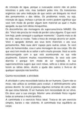 de retenção de água, porque a evacuação ocorre não só pelos
intestinos e pelo reto, mas também pelos rins. Os transtornos
orgânicos são uma indicação de que existe um bloqueio no nível
dos pensamentos e das idéias. Os problemas renais, ou seja,
retenção de água, inchaço e prisão de ventre podem significar que
você tem medo de perder algum bem material ao qual é muito
apegado, ou que tem idéias mesquinhas.
Os desconfortos são mensagens da superconsciência MARO. Ela
diz: "Você não precisa ter medo de perder coisa alguma. O que você
tem hoje, pode conseguir a qualquer momento.". Quanto mais se dá
na vida, mais se recebe. Toda a troca de energia deveria ser assim.
Você é apegado demais aos seus bens materiais e aos seus
pensamentos. Não ousa abrir espaço para outras coisas. Se você
sofre de hemorróidas, essa é uma mensagem do seu corpo. Ele diz
que você tem medo de se soltar e sofre muita pressão. Você se sente
sobrecarregado com o que está acontecendo na sua vida
atualmente. Existem muitos ressentimentos. Se você está com
diarréia é porque tem medo de ser rejeitado. A sua
superconsciência sugere que você relaxe, solte-se e deixe os outros
terem as idéias deles. Aceite a ajuda dos outros e livre-se de
qualquer oposição não benéfica.
Quinta necessidade: a atividade.
A atividade é uma necessidade básica do ser humano. Quem não se
mexe, não utiliza os sentidos para evoluir, é definitivamente uma
pessoa doente. Se você já passou algumas semanas de cama, sabe
do que estou falando. O ser humano tem necessidade de ser ativo.
Ele deve usar a sua energia. Manter uma atividade física regular
todas as semanas é muito benéfico.
A caminhada é o exercício físico ideal. Trata-se de um exercício
simples, barato e não violento. A caminhada traz equilíbrio ao
corpo.
 
