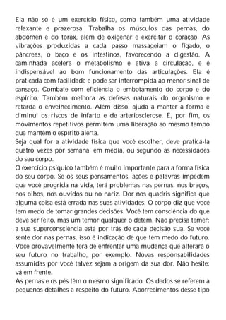 Ela não só é um exercício físico, como também uma atividade
relaxante e prazerosa. Trabalha os músculos das pernas, do
abdômen e do tórax, além de oxigenar e exercitar o coração. As
vibrações produzidas a cada passo massageiam o fígado, o
pâncreas, o baço e os intestinos, favorecendo a digestão. A
caminhada acelera o metabolismo e ativa a circulação, e é
indispensável ao bom funcionamento das articulações. Ela é
praticada com facilidade e pode ser interrompida ao menor sinal de
cansaço. Combate com eficiência o embotamento do corpo e do
espírito. Também melhora as defesas naturais do organismo e
retarda o envelhecimento. Além disso, ajuda a manter a forma e
diminui os riscos de infarto e de arteriosclerose. E, por fim, os
movimentos repetitivos permitem uma liberação ao mesmo tempo
que mantêm o espírito alerta.
Seja qual for a atividade física que você escolher, deve praticá-la
quatro vezes por semana, em média, ou segundo as necessidades
do seu corpo.
O exercício psíquico também é muito importante para a forma física
do seu corpo. Se os seus pensamentos, ações e palavras impedem
que você progrida na vida, terá problemas nas pernas, nos braços,
nos olhos, nos ouvidos ou no nariz. Dor nos quadris significa que
alguma coisa está errada nas suas atividades. O corpo diz que você
tem medo de tomar grandes decisões. Você tem consciência do que
deve ser feito, mas um temor qualquer o detém. Não precisa temer:
a sua superconsciência está por trás de cada decisão sua. Se você
sente dor nas pernas, isso é indicação de que tem medo do futuro.
Você provavelmente terá de enfrentar uma mudança que alterará o
seu futuro no trabalho, por exemplo. Novas responsabilidades
assumidas por você talvez sejam a origem da sua dor. Não hesite:
vá em frente.
As pernas e os pés têm o mesmo significado. Os dedos se referem a
pequenos detalhes a respeito do futuro. Aborrecimentos desse tipo
 
