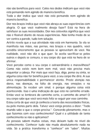 não são benéficos para você. Calos nos dedos indicam que você não
está pensando nem agindo de maneira benéfica.
Toda a dor indica que você não está pensando nem agindo de
maneira benéfica.
Dor nos braços indica que você não abraça as suas experiências com
alegria. O que você realmente deseja fazer? Está na hora de
satisfazer as suas necessidades. Dor nos cotovelos significa que você
não é flexível diante de novas experiências. Não tenha medo de se
ver contra a parede, tudo tem solução.
Artrite revela que a sua atividade não está em harmonia. Se ela se
manifesta nas mãos, nas pernas, nos braços e nos quadris, você
acredita sinceramente que as pessoas se aproveitam de você. Na
realidade, você não diz o que quer. Se aceita sacrificar-se pelos
outros e depois se censura, o seu corpo diz que está na hora de se
afirmar.
Você percebe como o seu corpo é extraordinário e maravilhoso?
Como não existe nem bem nem mal, você não precisa mais
esquentar a cabeça. Por mais que você faça, diga, pense ou sinta, se
alguma coisa não for benéfica para você, o seu corpo lhe dirá. A sua
única responsabilidade é permanecer atento. Preste atenção nas
dores, nas doenças, na falta de energia, nas emoções e na
alimentação. Se receber um sinal, é porque alguma coisa está
acontecendo. Isso é uma indicação de que está no caminho errado.
Então você se lembrará do caminho certo, o caminho do amor! O
seu corpo sabe que você será mais feliz se seguir por esse caminho.
Estou certa de que você já conhecia a teoria das necessidades físicas,
ou pelo menos parte dela. Talvez você esteja prestes a dizer: "Todo
mundo sabe o que o corpo precisa.". Concordo plenamente, mas o
que fazemos com esse conhecimento? Qual é a utilidade de tanto
conhecimento se não o aplicamos?
As pessoas sabem muitas coisas, mas deixam tudo no nível do
conhecimento. Conhecer tudo não muda absolutamente nada na
vida. Só a prática transforma o "conhecer" em "saber". Muitas
 