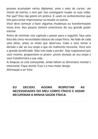 pessoas acumulam vários diplomas, anos e anos de cursos, um
monte de teorias, e nem por isso conseguem mudar as suas vidas.
Por quê? Elas não põem em prática. E usam os conhecimentos que
têm para tentar impressionar ou mudar os outros.
Você deve começar a fazer algumas mudanças ou transformações
nessa área. Aos poucos tomará consciência do seu grande poder
interior.
Antes de terminar este capítulo e passar para o seguinte, faça uma
lista das cinco necessidades básicas do corpo físico. Ao lado de cada
uma delas, anote os sinais que observou. Cabe a você tomar a
decisão e dar ao seu corpo o que ele realmente necessita. Você será
o grande beneficiado. Não tem nada a perder. Seja responsável por
você mesmo, proporcione-se prazer, preste atenção ao seu corpo e
você transformará a sua vida.
A limpeza só está começando, ainda faltam as dimensões mental e
emocional. Fique atento. Esse é o meu maior desejo.
Afirmação a ser feita:
EU DECIDO AGORA RESPEITAR AS
NECESSIDADES DO MEU CORPO FÍSICO E ASSIM
RECUPERAR A MINHA SAÚDE FÍSICA.
 