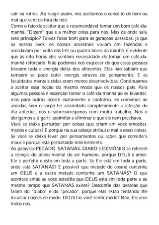 cair na rotina. Ao reagir assim, nós aceitamos o conceito de bem ou
mal que vem de fora de nós!
Como o fato de aceitar que é recomendável tomar um bom café-da-
manhã. "Dizem" que é a melhor coisa para nós. Mas de onde saiu
esse princípio? Talvez fosse bom para as gerações passadas, já que
os nossos avós, os nossos ancestrais viviam em fazendas e
acordavam por volta das três ou quatro horas da manhã. E evidente
que às oito horas eles sentiam necessidade de tomar um café-da-
manhã reforçado. Não podemos nos esquecer de que essas pessoas
tiravam toda a energia delas dos alimentos. Elas não sabiam que
também se pode obter energia através do pensamento. E as
faculdades mentais delas eram menos desenvolvidas. Continuamos
a aceitar essa noção do mesmo modo que os nossos pais. Para
algumas pessoas é essencial tomar o café-da-manhã ao se levantar,
mas para outras ocorre exatamente o contrário. Se comemos ao
acordar, sem o corpo ter assimilado completamente a refeição do
dia anterior, nós o sobrecarregamos com muito trabalho. Nós o
obrigamos a digerir, assimilar e eliminar o que ele nem precisava.
Você se deixa perturbar por coisas que criam em você emoções,
medos e culpas? É porque na sua cabeça atribui o mal a essas coisas.
Se você se deixa levar por pensamentos ou ações que considera
maus é porque está perturbado interiormente.
As palavras PECADO, SATANÁS, DIABO e DEMÔNIO se referem
a crenças do plano mental do ser humano, porque DEUS é amor.
Ele é perfeito e está em toda a parte. Se Ele está em toda a parte,
onde está SATANÁS? É possível que metade do cosmo contenha
um DEUS e a outra metade contenha um SATANÁS? O que
acontece então se você acredita que DEUS está em toda parte e ao
mesmo tempo que SATANÁS existe? Desconfie das pessoas que
falam do "diabo" e do "pecado", porque elas estão tentando lhe
inculcar noções de medo. DEUS faz você sentir medo? Não, Ele ama
todos nós.
 