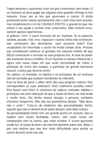 Todos devemos e queremos viver em paz e harmonia, sem medo. O
ser humano só deve pagar por alguma coisa quando infringe as leis
naturais. Essas são as leis que governam o cosmo. O efeito
produzido pelos nossos pensamentos não é nem mau nem pecado,
mas simplesmente a lei de CAUSA E EFEITO, a grande lei que nos
ensina e nos ajuda a sermos mais conscientes. Não existem erros,
existem apenas experiências.
A palavra "erro" é outra invenção do ser humano. Se as palavras
satanás, pecado, mal, erro, trapacear e outras tantas não existissem,
não constassem dos dicionários, você pensaria nelas? Esse
vocabulário foi inventado e aceito há muito tempo atrás. Pessoas
que acreditavam conhecer as grandes leis naturais melhor do que
DEUS começaram a inventar as suas próprias leis. A sede de poder
dos humanos levou a melhor. O ser humano se deixou influenciar e
agora está numa etapa em que sente necessidade de voltar à
perfeição do início dos tempos, à perfeição da grande harmonia
natural, a única que deveria existir.
Os valores, os métodos, os hábitos e os princípios do ser humano
são tão elevados que acabam mandando na vida dele.
Está na hora de parar e olhar além dos seus próprios valores. Eles
correspondem às suas ambições? Você realmente acredita neles?
Eles fazem você feliz? A existência de valores, métodos, hábitos e
princípios são uma indicação de que a noção de bem e de mal ainda
é muito forte. Ela limita nossos desejos e provoca combates
interiores freqüentes. Nós não nos permitimos desejar: "Não devo,
não é certo.". Trata-se da síndrome das personalidades fortes,
aquelas que não se deixam levar pelos desejos, pelo lado criança.
As personalidades fortes têm um grande ponto em comum: elas se
iludem com muita facilidade. Outro: elas estão certas em
comparação com os outros, que estão errados. E vivem querendo
mudá-los. A noção de bem e de mal tem domínio sobre elas. Aliás, é
por esse motivo que elas têm tanta dificuldade para aceitar os
outros do jeito como eles são.
 