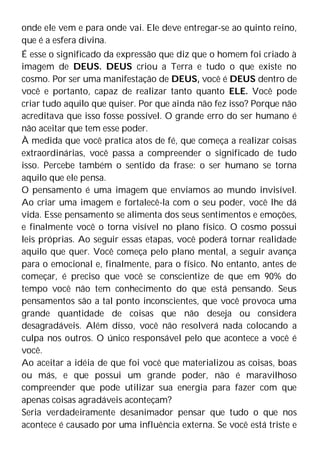 onde ele vem e para onde vai. Ele deve entregar-se ao quinto reino,
que é a esfera divina.
É esse o significado da expressão que diz que o homem foi criado à
imagem de DEUS. DEUS criou a Terra e tudo o que existe no
cosmo. Por ser uma manifestação de DEUS, você é DEUS dentro de
você e portanto, capaz de realizar tanto quanto ELE. Você pode
criar tudo aquilo que quiser. Por que ainda não fez isso? Porque não
acreditava que isso fosse possível. O grande erro do ser humano é
não aceitar que tem esse poder.
À medida que você pratica atos de fé, que começa a realizar coisas
extraordinárias, você passa a compreender o significado de tudo
isso. Percebe também o sentido da frase: o ser humano se torna
aquilo que ele pensa.
O pensamento é uma imagem que enviamos ao mundo invisível.
Ao criar uma imagem e fortalecê-la com o seu poder, você lhe dá
vida. Esse pensamento se alimenta dos seus sentimentos e emoções,
e finalmente você o torna visível no plano físico. O cosmo possui
leis próprias. Ao seguir essas etapas, você poderá tornar realidade
aquilo que quer. Você começa pelo plano mental, a seguir avança
para o emocional e, finalmente, para o físico. No entanto, antes de
começar, é preciso que você se conscientize de que em 90% do
tempo você não tem conhecimento do que está pensando. Seus
pensamentos são a tal ponto inconscientes, que você provoca uma
grande quantidade de coisas que não deseja ou considera
desagradáveis. Além disso, você não resolverá nada colocando a
culpa nos outros. O único responsável pelo que acontece a você é
você.
Ao aceitar a idéia de que foi você que materializou as coisas, boas
ou más, e que possui um grande poder, não é maravilhoso
compreender que pode utilizar sua energia para fazer com que
apenas coisas agradáveis aconteçam?
Seria verdadeiramente desanimador pensar que tudo o que nos
acontece é causado por uma influência externa. Se você está triste e
 