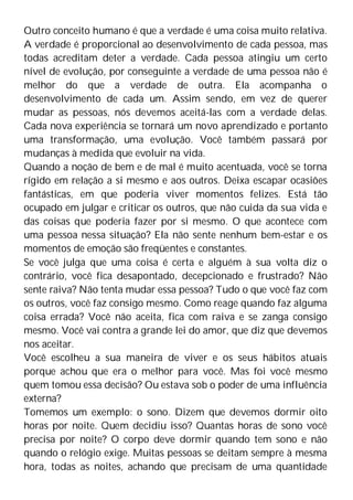 Outro conceito humano é que a verdade é uma coisa muito relativa.
A verdade é proporcional ao desenvolvimento de cada pessoa, mas
todas acreditam deter a verdade. Cada pessoa atingiu um certo
nível de evolução, por conseguinte a verdade de uma pessoa não é
melhor do que a verdade de outra. Ela acompanha o
desenvolvimento de cada um. Assim sendo, em vez de querer
mudar as pessoas, nós devemos aceitá-las com a verdade delas.
Cada nova experiência se tornará um novo aprendizado e portanto
uma transformação, uma evolução. Você também passará por
mudanças à medida que evoluir na vida.
Quando a noção de bem e de mal é muito acentuada, você se torna
rígido em relação a si mesmo e aos outros. Deixa escapar ocasiões
fantásticas, em que poderia viver momentos felizes. Está tão
ocupado em julgar e criticar os outros, que não cuida da sua vida e
das coisas que poderia fazer por si mesmo. O que acontece com
uma pessoa nessa situação? Ela não sente nenhum bem-estar e os
momentos de emoção são freqüentes e constantes.
Se você julga que uma coisa é certa e alguém à sua volta diz o
contrário, você fica desapontado, decepcionado e frustrado? Não
sente raiva? Não tenta mudar essa pessoa? Tudo o que você faz com
os outros, você faz consigo mesmo. Como reage quando faz alguma
coisa errada? Você não aceita, fica com raiva e se zanga consigo
mesmo. Você vai contra a grande lei do amor, que diz que devemos
nos aceitar.
Você escolheu a sua maneira de viver e os seus hábitos atuais
porque achou que era o melhor para você. Mas foi você mesmo
quem tomou essa decisão? Ou estava sob o poder de uma influência
externa?
Tomemos um exemplo: o sono. Dizem que devemos dormir oito
horas por noite. Quem decidiu isso? Quantas horas de sono você
precisa por noite? O corpo deve dormir quando tem sono e não
quando o relógio exige. Muitas pessoas se deitam sempre à mesma
hora, todas as noites, achando que precisam de uma quantidade
 