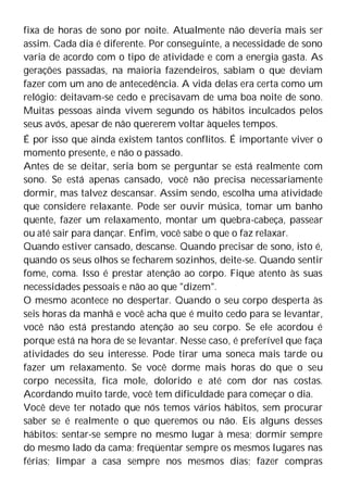 fixa de horas de sono por noite. Atualmente não deveria mais ser
assim. Cada dia é diferente. Por conseguinte, a necessidade de sono
varia de acordo com o tipo de atividade e com a energia gasta. As
gerações passadas, na maioria fazendeiros, sabiam o que deviam
fazer com um ano de antecedência. A vida delas era certa como um
relógio: deitavam-se cedo e precisavam de uma boa noite de sono.
Muitas pessoas ainda vivem segundo os hábitos inculcados pelos
seus avós, apesar de não quererem voltar àqueles tempos.
É por isso que ainda existem tantos conflitos. É importante viver o
momento presente, e não o passado.
Antes de se deitar, seria bom se perguntar se está realmente com
sono. Se está apenas cansado, você não precisa necessariamente
dormir, mas talvez descansar. Assim sendo, escolha uma atividade
que considere relaxante. Pode ser ouvir música, tomar um banho
quente, fazer um relaxamento, montar um quebra-cabeça, passear
ou até sair para dançar. Enfim, você sabe o que o faz relaxar.
Quando estiver cansado, descanse. Quando precisar de sono, isto é,
quando os seus olhos se fecharem sozinhos, deite-se. Quando sentir
fome, coma. Isso é prestar atenção ao corpo. Fique atento às suas
necessidades pessoais e não ao que "dizem".
O mesmo acontece no despertar. Quando o seu corpo desperta às
seis horas da manhã e você acha que é muito cedo para se levantar,
você não está prestando atenção ao seu corpo. Se ele acordou é
porque está na hora de se levantar. Nesse caso, é preferível que faça
atividades do seu interesse. Pode tirar uma soneca mais tarde ou
fazer um relaxamento. Se você dorme mais horas do que o seu
corpo necessita, fica mole, dolorido e até com dor nas costas.
Acordando muito tarde, você tem dificuldade para começar o dia.
Você deve ter notado que nós temos vários hábitos, sem procurar
saber se é realmente o que queremos ou não. Eis alguns desses
hábitos: sentar-se sempre no mesmo lugar à mesa; dormir sempre
do mesmo lado da cama; freqüentar sempre os mesmos lugares nas
férias; limpar a casa sempre nos mesmos dias; fazer compras
 