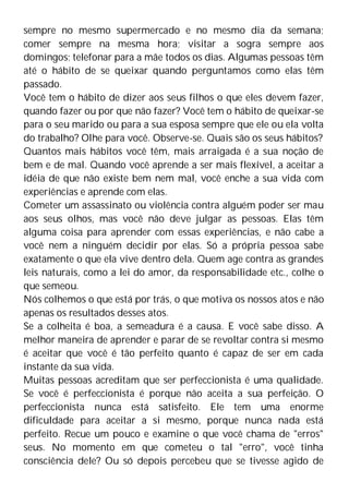 sempre no mesmo supermercado e no mesmo dia da semana;
comer sempre na mesma hora; visitar a sogra sempre aos
domingos; telefonar para a mãe todos os dias. Algumas pessoas têm
até o hábito de se queixar quando perguntamos como elas têm
passado.
Você tem o hábito de dizer aos seus filhos o que eles devem fazer,
quando fazer ou por que não fazer? Você tem o hábito de queixar-se
para o seu marido ou para a sua esposa sempre que ele ou ela volta
do trabalho? Olhe para você. Observe-se. Quais são os seus hábitos?
Quantos mais hábitos você têm, mais arraigada é a sua noção de
bem e de mal. Quando você aprende a ser mais flexível, a aceitar a
idéia de que não existe bem nem mal, você enche a sua vida com
experiências e aprende com elas.
Cometer um assassinato ou violência contra alguém poder ser mau
aos seus olhos, mas você não deve julgar as pessoas. Elas têm
alguma coisa para aprender com essas experiências, e não cabe a
você nem a ninguém decidir por elas. Só a própria pessoa sabe
exatamente o que ela vive dentro dela. Quem age contra as grandes
leis naturais, como a lei do amor, da responsabilidade etc., colhe o
que semeou.
Nós colhemos o que está por trás, o que motiva os nossos atos e não
apenas os resultados desses atos.
Se a colheita é boa, a semeadura é a causa. E você sabe disso. A
melhor maneira de aprender e parar de se revoltar contra si mesmo
é aceitar que você é tão perfeito quanto é capaz de ser em cada
instante da sua vida.
Muitas pessoas acreditam que ser perfeccionista é uma qualidade.
Se você é perfeccionista é porque não aceita a sua perfeição. O
perfeccionista nunca está satisfeito. Ele tem uma enorme
dificuldade para aceitar a si mesmo, porque nunca nada está
perfeito. Recue um pouco e examine o que você chama de "erros"
seus. No momento em que cometeu o tal "erro", você tinha
consciência dele? Ou só depois percebeu que se tivesse agido de
 