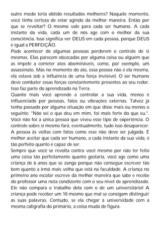 outro modo teria obtido resultados melhores? Naquele momento,
você tinha certeza de estar agindo da melhor maneira. Então por
que se revoltar? O mesmo vale para cada ser humano. A cada
instante da vida, cada um de nós age com o melhor da sua
consciência. Isso significa ver DEUS em cada pessoa, porque DEUS
é igual a PERFEIÇÃO.
Pode acontecer de algumas pessoas perderem o controle de si
mesmas. Elas parecem obcecadas por alguma coisa ou alguém que
as impele a cometer atos abomináveis, como, por exemplo, um
assassinato. Mas no momento do ato, essa pessoa não é ela mesma,
ela estava sob a influência de uma força invisível. O ser humano
deve combater essas forças constantemente presentes ao seu redor.
Isso faz parte do aprendizado na Terra.
Quanto mais você aprende a controlar a sua vida, menos é
influenciado por pessoas, fatos ou vibrações externas. Talvez já
tenha passado por alguma situação em que disse mais ou menos o
seguinte: "Não sei o que deu em mim, foi mais forte do que eu.".
Você não foi a única pessoa que viveu esse tipo de experiência. O
controle sobre si mesmo fará, eventualmente, tudo isso desaparecer.
A pessoa às voltas com fatos como esse não deve ser julgada. É
melhor aceitar que cada ser humano, a cada instante da sua vida, é
tão perfeito quanto é capaz de ser.
Sempre que você se revolta contra você mesmo por não ter feito
uma coisa tão perfeitamente quanto gostaria, você age como uma
criança de 6 anos que se zanga porque não consegue escrever tão
bem quanto a irmã mais velha que está na faculdade. A criança no
primeiro ano escolar escreve da melhor maneira que sabe e recebe
do professor uma nota condizente com o seu nível de aprendizado.
Ele não compara o trabalho dela com o de um universitário! A
criança pode receber um 10 mesmo que mal se consigam distinguir
as suas palavras. Contudo, se ela chegar à universidade com a
mesma caligrafia do primário, a coisa muda de figura.
 