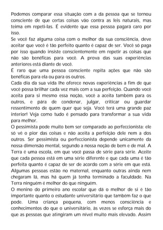Podemos comparar essa situação com a da pessoa que se tornou
consciente de que certas coisas vão contra as leis naturais, mas
teima em repeti-las. É evidente que essa pessoa pagará caro por
isso.
Se você faz alguma coisa com o melhor da sua consciência, deve
aceitar que você é tão perfeito quanto é capaz de ser. Você só paga
por isso quando insiste conscientemente em repetir as coisas que
não são benéficas para você. A prova das suas experiências
anteriores está diante de você.
É raro que uma pessoa consciente repita ações que não são
benéficas para ela ou para os outros.
Cada dia da sua vida lhe oferece novas experiências a fim de que
você possa brilhar cada vez mais com a sua perfeição. Quando você
aceita para si mesmo essa noção, você a aceita também para os
outros, e pára de condenar, julgar, criticar ou guardar
ressentimento de quem quer que seja. Você terá uma grande paz
interior! Veja como tudo é pensado para transformar a sua vida
para melhor.
O pessimista pode muito bem ser comparado ao perfeccionista: ele
só vê o pior das coisas e não aceita a perfeição dele nem a dos
outros. Ser pessimista ou perfeccionista depende unicamente da
nossa dimensão mental, segundo a nossa noção de bem e de mal. A
Terra é uma escola, em que você passa de série para série. Aceite
que cada pessoa está em uma série diferente e que cada uma é tão
perfeita quanto é capaz de ser de acordo com a série em que está.
Algumas pessoas estão no maternal, enquanto outras ainda nem
chegaram lá, mas há quem já tenha terminado a faculdade. Na
Terra ninguém é melhor do que ninguém.
O menino do primeiro ano escolar que dá o melhor de si é tão
importante quanto o estudante universitário que também faz o que
pode. Uma criança pequena, com menos consciência e
conhecimentos do que o universitário, às vezes se esforça mais do
que as pessoas que atingiram um nível muito mais elevado. Assim
 