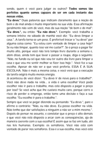 sendo, quem é você para julgar os outros? Todos somos tão
perfeitos quanto somos capazes de ser em cada instante das
nossas vidas.
"Eu devo." Duas palavras que indicam claramente que a noção de
bem e de mal ainda é muito importante na sua vida. Essa afirmação
geralmente não vem de você, mas da sua noção "de bem e de mal":
"Eu devo.", ou então: "Eu não devo.". Exemplo: você trabalha a
semana inteira; no sábado de manhã você diz: "Eu devo limpar a
casa.". A tarefa torna-se um peso. É preferível trocar o "eu devo" por
alguma coisa como: "Eu estou com vontade de limpar a casa hoje?
Se eu não limpar, quanto isso vai me custar?". Se o preço a pagar for
muito alto, porque você não terá tempo livre durante a semana e,
além disso, ainda tem que lavar e passar a roupa, diga o seguinte:
"Não, no fundo eu sei que não vou ter outro dia livre para limpar a
casa e que vou me sentir melhor se fizer isso hoje.". Você fez a sua
escolha. Apesar de não ser a que você preferia, ESSA É A SUA
ESCOLHA. Não é mais a mesma coisa, e você verá que a execução
da tarefa exigirá muito menos energia.
Já aconteceu de você dizer: "Eu devo ir de novo para o trabalho?".
Você não deve nada na vida... a vida é uma escolha! Você pode
escolher não ir para o trabalho, mas está disposto a pagar o preço
por isso? Se você acha que lhe custará muito caro, porque corre o
risco de perder o emprego, então tome uma decisão e faça a sua
escolha: "Eu escolho ir para o trabalho.".
Sempre que você se pegar dizendo ou pensando: "Eu devo.", pare e
afirme o contrário: "Não, eu não devo. Eu posso escolher na vida.
Não tenho que dar satisfações a ninguém a não ser a mim mesmo.".
Depois de pensar no assunto, e constatar que o preço é alto demais
e que você não está disposto a arcar com as conseqüências, aja de
maneira coerente com a sua escolha! É assim que se faz em tudo, até
nas leis humanas. Exemplo: os semáforos. Você não está com
vontade de parar nos semáforos. Essa é a sua escolha, mas você está
 