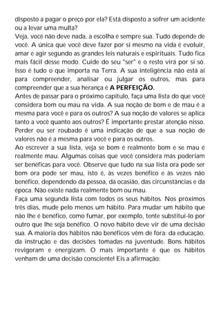 disposto a pagar o preço por ela? Está disposto a sofrer um acidente
ou a levar uma multa?
Veja, você não deve nada, a escolha é sempre sua. Tudo depende de
você. A única que você deve fazer por si mesmo na vida é evoluir,
amar e agir segundo as grandes leis naturais e espirituais. Tudo fica
mais fácil desse modo. Cuide do seu "ser" e o resto virá por si só.
Isso é tudo o que importa na Terra. A sua inteligência não está aí
para compreender, analisar ou julgar os outros, mas para
compreender que a sua herança é A PERFEIÇÃO.
Antes de passar para o próximo capítulo, faça uma lista do que você
considera bom ou mau na vida. A sua noção de bom e de mau é a
mesma para você e para os outros? A sua noção de valores se aplica
tanto a você quanto aos outros? É importante prestar atenção nisso.
Perder ou ser roubado é uma indicação de que a sua noção de
valores não é a mesma para você e para os outros.
Ao escrever a sua lista, veja se bom é realmente bom e se mau é
realmente mau. Algumas coisas que você considera más poderiam
ser benéficas para você. Observe que tudo na sua lista ora pode ser
bom ora pode ser mau, isto é, às vezes benéfico e às vezes não
benéfico, dependendo da pessoa, da ocasião, das circunstâncias e da
época. Não existe nada realmente bom ou mau.
Faça uma segunda lista com todos os seus hábitos. Nos próximos
três dias, mude pelo menos um hábito. Para mudar um hábito que
não lhe é benéfico, como fumar, por exemplo, tente substituí-lo por
outro que lhe seja benéfico. O novo hábito deve vir de uma decisão
sua. A maioria dos hábitos não benéficos vêm de fora: da educação,
da instrução e das decisões tomadas na juventude. Bons hábitos
revigoram e energizam. O mais importante é que os hábitos
venham de uma decisão consciente! Eis a afirmação:
 