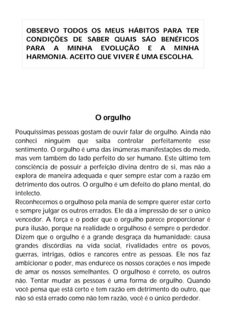 O orgulho
Pouquíssimas pessoas gostam de ouvir falar de orgulho. Ainda não
conheci ninguém que saiba controlar perfeitamente esse
sentimento. O orgulho é uma das inúmeras manifestações do medo,
mas vem também do lado perfeito do ser humano. Este último tem
consciência de possuir a perfeição divina dentro de si, mas não a
explora de maneira adequada e quer sempre estar com a razão em
detrimento dos outros. O orgulho é um defeito do plano mental, do
intelecto.
Reconhecemos o orgulhoso pela mania de sempre querer estar certo
e sempre julgar os outros errados. Ele dá a impressão de ser o único
vencedor. A força e o poder que o orgulho parece proporcionar é
pura ilusão, porque na realidade o orgulhoso é sempre o perdedor.
Dizem que o orgulho é a grande desgraça da humanidade: causa
grandes discórdias na vida social, rivalidades entre os povos,
guerras, intrigas, ódios e rancores entre as pessoas. Ele nos faz
ambicionar o poder, mas endurece os nossos corações e nos impede
de amar os nossos semelhantes. O orgulhoso é correto, os outros
não. Tentar mudar as pessoas é uma forma de orgulho. Quando
você pensa que está certo e tem razão em detrimento do outro, que
não só está errado como não tem razão, você é o único perdedor.
OBSERVO TODOS OS MEUS HÁBITOS PARA TER
CONDIÇÕES DE SABER QUAIS SÁO BENÉFICOS
PARA A MINHA EVOLUÇÃO E A MINHA
HARMONIA. ACEITO QUE VIVER É UMA ESCOLHA.
 