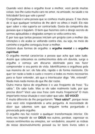 Quando você deixa o orgulho levar a melhor, você perde muitas
coisas: isso lhe custa muito caro no amor, na amizade, na saúde e na
felicidade! Será que vale a pena?
O orgulhoso é uma pessoa que se conhece muito pouco. É tão cheio
de si que qualquer tentativa de lhe abrir os olhos é inútil. Ele não
quer saber e não suporta ser contrariado. Gosta da companhia das
pessoas que o bajulam. O bem que fazemos com o desejo secreto de
sermos aplaudidos e elogiados sempre se volta contra nós.
É por isso que tantas pessoas iniciam um projeto com a melhor das
intenções e ele acaba se voltando contra elas, ou seja, no meio do
caminho o orgulho conseguiu levar a melhor.
Existem duas formas de orgulho: o orgulho mental e o orgulho
espiritual.
O orgulho mental caracteriza a pessoa que acha que sabe tudo.
Assim que colocamos os conhecimentos dela em dúvida, surge o
orgulho e começa um discurso obstinado para nos fazer
compreender o seu ponto de vista. Identificamos o orgulhoso pela
sua maneira de ser: ele fala alto, rápido e de forma insistente. Ele
quer ter razão a todo o custo e recorre a todos os meios necessários
para se fazer entender, até que o interlocutor diga: "Ah, entendi!".
Nada mais nada menos do que lhe dar razão.
Outra marca típica do orgulhoso é o uso freqüente da frase: "Eu
sabia.". Ele sabe tudo. Mas se ele sabe realmente tudo, por que
precisa dizer? Você usa essa frase com muita freqüência? O mais
importante nessa situação é você saber que sabe. SÓ VOCÊ!
É muito diferente de lhe perguntarem: "Você sabia?", porque nesse
caso você está respondendo a uma pergunta. A necessidade de
dizer que sabemos sem que ninguém tenha perguntado é
provocada pelo orgulho.
O orgulho nos faz resistir a qualquer transformação interior. Ele
tenta nos impedir de ver DEUS nos outros, perdoar, expressar os
nossos sentimentos ou emoções, ser verdadeiro, assumir as rédeas
do nosso desenvolvimento pessoal ou ler bons livros sobre o
 