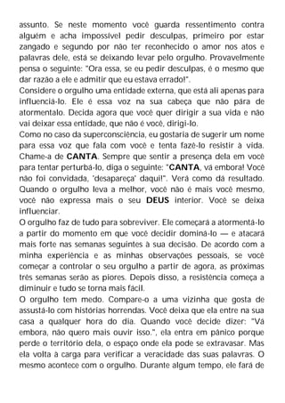 assunto. Se neste momento você guarda ressentimento contra
alguém e acha impossível pedir desculpas, primeiro por estar
zangado e segundo por não ter reconhecido o amor nos atos e
palavras dele, está se deixando levar pelo orgulho. Provavelmente
pensa o seguinte: "Ora essa, se eu pedir desculpas, é o mesmo que
dar razão a ele e admitir que eu estava errado!".
Considere o orgulho uma entidade externa, que está ali apenas para
influenciá-lo. Ele é essa voz na sua cabeça que não pára de
atormentalo. Decida agora que você quer dirigir a sua vida e não
vai deixar essa entidade, que não é você, dirigi-lo.
Como no caso da superconsciência, eu gostaria de sugerir um nome
para essa voz que fala com você e tenta fazê-lo resistir à vida.
Chame-a de CANTA. Sempre que sentir a presença dela em você
para tentar perturbá-lo, diga o seguinte: "CANTA, vá embora! Você
não foi convidada, 'desapareça' daqui!". Verá como dá resultado.
Quando o orgulho leva a melhor, você não é mais você mesmo,
você não expressa mais o seu DEUS interior. Você se deixa
influenciar.
O orgulho faz de tudo para sobreviver. Ele começará a atormentá-lo
a partir do momento em que você decidir dominá-lo — e atacará
mais forte nas semanas seguintes à sua decisão. De acordo com a
minha experiência e as minhas observações pessoais, se você
começar a controlar o seu orgulho a partir de agora, as próximas
três semanas serão as piores. Depois disso, a resistência começa a
diminuir e tudo se torna mais fácil.
O orgulho tem medo. Compare-o a uma vizinha que gosta de
assustá-lo com histórias horrendas. Você deixa que ela entre na sua
casa a qualquer hora do dia. Quando você decide dizer: "Vá
embora, não quero mais ouvir isso.", ela entra em pânico porque
perde o território dela, o espaço onde ela pode se extravasar. Mas
ela volta à carga para verificar a veracidade das suas palavras. O
mesmo acontece com o orgulho. Durante algum tempo, ele fará de
 