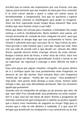 acredita que os outros são responsáveis por sua tristeza, terá que
esperar pacientemente que eles mudem de idéia para ficar contente!
E se você estiver doente e puser a culpa em outras coisas (a
hereditariedade, a temperatura), terá que ter paciência e esperar
que os fatores externos se modifiquem para poder se recuperar.
Você vai ficar esperando muito tempo dessa maneira? Não seria
melhor que você mesmo criasse a sua vida?
Pense que basta um minuto para visualizar a felicidade! Seu corpo
começa a senti-la imediatamente. Basta também você passar um
minuto brincando de "coitado de mim, ninguém me ama", para que
sua felicidade se dissipe logo que esse pensamento se forme. Um
minuto é suficiente para que você pare de rir, faça críticas ou ame.
Você percebe a cada instante que é você que muda sua vida. Você
cria sua vida de acordo com o que decide ver, através dos olhos
físicos, quando deveria tentar enxergar através da visão interior.
Busque a beleza atrás da feiura, o amor atrás da crítica. Você terá
dado um passo em direção ao aprendizado. Evoluir é tornar-se um
ser espiritual. Ser espiritual é enxergar o amor (DEUS) em toda a
parte.
Faça uma pausa por alguns instantes; mergulhe um pouco dentro
de si e verifique quais são seus pensamentos mais freqüentes no
decorrer de um dia normal. Você costuma dizer com freqüência
"minha dor de cabeça", "minha dor nas costas", "meu problema"?
Veja bem, você presta tanta atenção a essas coisas, fornece tanta
energia a elas, que suas dificuldades perduram. Nós nos tornamos
aquilo que pensamos!
Quando está na companhia de amigos ou de pessoas que ama, do
que você fala? Fica relembrando seus problemas ou tenta resolvê-
los? E o que você faz nas horas de lazer? Assiste a programas de
televisão construtivos que enriquecem o espírito ou prefere aqueles
que o fazem viver momentos de angústia ou inveja? Diga para si
mesmo que a vida na tela distorce a realidade. E o que você lê?
Artigos que beneficiam ou enriquecem a sua consciência ou as más
 