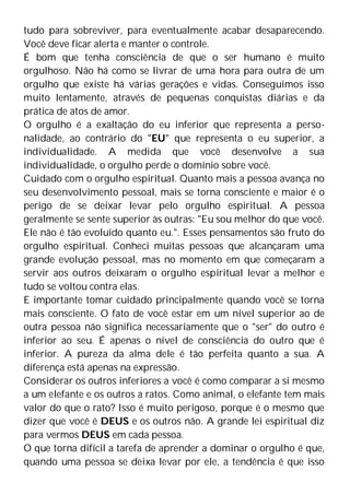 tudo para sobreviver, para eventualmente acabar desaparecendo.
Você deve ficar alerta e manter o controle.
É bom que tenha consciência de que o ser humano é muito
orgulhoso. Não há como se livrar de uma hora para outra de um
orgulho que existe há várias gerações e vidas. Conseguimos isso
muito lentamente, através de pequenas conquistas diárias e da
prática de atos de amor.
O orgulho é a exaltação do eu inferior que representa a perso-
nalidade, ao contrário do "EU" que representa o eu superior, a
individualidade. A medida que você desenvolve a sua
individualidade, o orgulho perde o domínio sobre você.
Cuidado com o orgulho espiritual. Quanto mais a pessoa avança no
seu desenvolvimento pessoal, mais se torna consciente e maior é o
perigo de se deixar levar pelo orgulho espiritual. A pessoa
geralmente se sente superior às outras: "Eu sou melhor do que você.
Ele não é tão evoluído quanto eu.". Esses pensamentos são fruto do
orgulho espiritual. Conheci muitas pessoas que alcançaram uma
grande evolução pessoal, mas no momento em que começaram a
servir aos outros deixaram o orgulho espiritual levar a melhor e
tudo se voltou contra elas.
E importante tomar cuidado principalmente quando você se torna
mais consciente. O fato de você estar em um nível superior ao de
outra pessoa não significa necessariamente que o "ser" do outro é
inferior ao seu. É apenas o nível de consciência do outro que é
inferior. A pureza da alma dele é tão perfeita quanto a sua. A
diferença está apenas na expressão.
Considerar os outros inferiores a você é como comparar a si mesmo
a um elefante e os outros a ratos. Como animal, o elefante tem mais
valor do que o rato? Isso é muito perigoso, porque é o mesmo que
dizer que você é DEUS e os outros não. A grande lei espiritual diz
para vermos DEUS em cada pessoa.
O que torna difícil a tarefa de aprender a dominar o orgulho é que,
quando uma pessoa se deixa levar por ele, a tendência é que isso
 