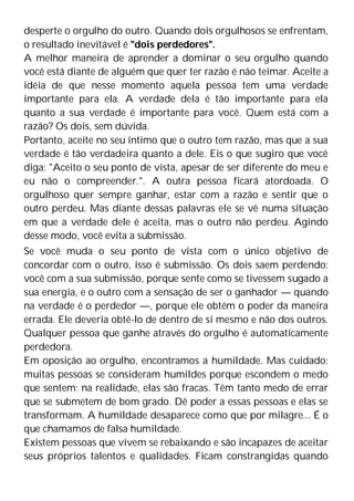 desperte o orgulho do outro. Quando dois orgulhosos se enfrentam,
o resultado inevitável é "dois perdedores".
A melhor maneira de aprender a dominar o seu orgulho quando
você está diante de alguém que quer ter razão é não teimar. Aceite a
idéia de que nesse momento aquela pessoa tem uma verdade
importante para ela. A verdade dela é tão importante para ela
quanto a sua verdade é importante para você. Quem está com a
razão? Os dois, sem dúvida.
Portanto, aceite no seu íntimo que o outro tem razão, mas que a sua
verdade é tão verdadeira quanto a dele. Eis o que sugiro que você
diga: "Aceito o seu ponto de vista, apesar de ser diferente do meu e
eu não o compreender.". A outra pessoa ficará atordoada. O
orgulhoso quer sempre ganhar, estar com a razão e sentir que o
outro perdeu. Mas diante dessas palavras ele se vê numa situação
em que a verdade dele é aceita, mas o outro não perdeu. Agindo
desse modo, você evita a submissão.
Se você muda o seu ponto de vista com o único objetivo de
concordar com o outro, isso é submissão. Os dois saem perdendo:
você com a sua submissão, porque sente como se tivessem sugado a
sua energia, e o outro com a sensação de ser o ganhador — quando
na verdade é o perdedor —, porque ele obtém o poder da maneira
errada. Ele deveria obtê-lo de dentro de si mesmo e não dos outros.
Qualquer pessoa que ganhe através do orgulho é automaticamente
perdedora.
Em oposição ao orgulho, encontramos a humildade. Mas cuidado:
muitas pessoas se consideram humildes porque escondem o medo
que sentem; na realidade, elas são fracas. Têm tanto medo de errar
que se submetem de bom grado. Dê poder a essas pessoas e elas se
transformam. A humildade desaparece como que por milagre... É o
que chamamos de falsa humildade.
Existem pessoas que vivem se rebaixando e são incapazes de aceitar
seus próprios talentos e qualidades. Ficam constrangidas quando
 