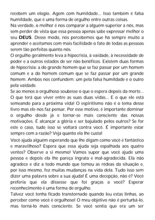 recebem um elogio. Agem com humildade... Isso também é falsa
humildade, que é uma forma de orgulho entre outras coisas.
Na verdade, o melhor é nos comparar a alguém superior a nós, mas
sem perder de vista que essa pessoa apenas sabe expressar melhor o
seu DEUS. Desse modo, nós percebemos que há sempre muito a
aprender e aceitamos com mais facilidade o fato de todas as pessoas
serem tão perfeitas quanto nós.
O orgulho geralmente leva à hipocrisia, à vaidade, à necessidade de
poder e a outros estados de ser não benéficos. Existem duas formas
de hipocrisia: a do grande homem que se faz passar por um homem
comum e a do homem comum que se faz passar por um grande
homem. Ambos nos confundem: um pela falsa humildade e o outro
pela vaidade.
Se ao menos o orgulhoso soubesse o que o espera depois da morte...
O que terá que viver entre as suas duas vidas... E o que ele está
semeando para a próxima vida! O espiritismo não é o tema desse
livro mas ele nos faz pensar. Por esse motivo, é importante dominar
o orgulho desde já e tornar-se mais consciente das nossas
motivações. É alcançar a glória e ser bajulado pelos outros? Se for
este o caso, tudo isso se voltará contra você. É importante estar
sempre com a razão? Veja quanto ela lhe custa!
Você ajuda alguém esperando que lhe digam como você é fantástico
e maravilhoso? Espera que essa ajuda seja espalhada aos quatro
ventos? Observe a si mesmo! Vamos supor que você ajude uma
pessoa e depois ela lhe pareça ingrata e mal-agradecida. Ela não
agradece e diz a todo mundo que tomou as rédeas da situação e,
por isso mesmo, fez muitas mudanças na vida dela. Tudo isso sem
dizer uma palavra sobre a sua ajuda! É uma decepção, não é? Você
preferia que ela dissesse que foi graças a você? Esperar
reconhecimento é uma forma de orgulho.
Talvez você tenha ficado transtornado quando leu estas linhas, ao
perceber como você é orgulhoso! O meu objetivo não é perturbá-lo,
mas torná-lo mais consciente. Se você sentia que era um ser
 