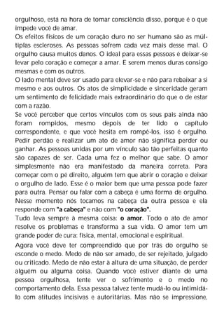 orgulhoso, está na hora de tomar consciência disso, porque é o que
impede você de amar.
Os efeitos físicos de um coração duro no ser humano são as múl-
tiplas escleroses. As pessoas sofrem cada vez mais desse mal. O
orgulho causa muitos danos. O ideal para essas pessoas é deixar-se
levar pelo coração e começar a amar. E serem menos duras consigo
mesmas e com os outros.
O lado mental deve ser usado para elevar-se e não para rebaixar a si
mesmo e aos outros. Os atos de simplicidade e sinceridade geram
um sentimento de felicidade mais extraordinário do que o de estar
com a razão.
Se você perceber que certos vínculos com os seus pais ainda não
foram rompidos, mesmo depois de ter lido o capítulo
correspondente, e que você hesita em rompê-los, isso é orgulho.
Pedir perdão e realizar um ato de amor não significa perder ou
ganhar. As pessoas unidas por um vínculo são tão perfeitas quanto
são capazes de ser. Cada uma fez o melhor que sabe. O amor
simplesmente não era manifestado da maneira correta. Para
começar com o pé direito, alguém tem que abrir o coração e deixar
o orgulho de lado. Esse é o maior bem que uma pessoa pode fazer
para outra. Pensar ou falar com a cabeça é uma forma de orgulho.
Nesse momento nós tocamos na cabeça da outra pessoa e ela
responde com "a cabeça" e não com "o coração".
Tudo leva sempre à mesma coisa: o amor. Todo o ato de amor
resolve os problemas e transforma a sua vida. O amor tem um
grande poder de cura: física, mental, emocional e espiritual.
Agora você deve ter compreendido que por trás do orgulho se
esconde o medo. Medo de não ser amado, de ser rejeitado, julgado
ou criticado. Medo de não estar à altura de uma situação, de perder
alguém ou alguma coisa. Quando você estiver diante de uma
pessoa orgulhosa, tente ver o sofrimento e o medo no
comportamento dela. Essa pessoa talvez tente mudá-lo ou intimidá-
lo com atitudes incisivas e autoritárias. Mas não se impressione,
 