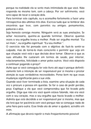 porque na realidade ela se sente mais intimidada do que você. Não
responda no mesmo tom, com a cabeça. Por ver sofrimento, você
será capaz de tocar o coração dela.
Para terminar este capítulo, eu o aconselho fortemente a fazer uma
retrospectiva dos últimos três dias. Escreva tudo que se lembrar dos
encontros que teve, com parentes ou amigos: pensamentos,
palavras e atos.
Seja honesto consigo mesmo. Ninguém verá as suas anotações. Se
achar necessário, queime-as quando terminar. Observe quantas
vezes o seu orgulho levou a melhor. Pode ser orgulho mental: "Eu
sei mais.", ou orgulho espiritual: "Eu sou melhor.".
O exercício não foi pensado com o objetivo de fazê-lo sentir-se
culpado, mas de torná-lo mais consciente e permitir que veja em
que situação você está e que decisão deve tomar. Observe o que as
suas atitudes lhe custaram em termos de saúde, paz interior,
relacionamentos, felicidade e amor pelos outros. Você está disposto
a continuar pagando o preço?
Acho que se você conseguiu ler este livro até aqui é porque definiti-
vamente tem a intenção de ser responsável por si mesmo e prestar
atenção às suas verdadeiras necessidades. Pense bem no que essas
mudanças significarão para a sua vida.
Quando você tiver terminado a lista, examine uma situação de cada
vez e procure a pessoa em questão. Se for o caso de pedir perdão,
peça. Explique a ela que você compreendeu que foi levado pelo
orgulho. Diga que não era você quem estava falando, não era você
com o seu coração, mas o seu orgulho que havia levado a melhor.
Admita que está decidido a ser responsável por si mesmo, mas que
ela terá que ter paciência com você porque não se consegue nada de
uma hora para outra. Esse lindo ato de amor o ajudará, acredite em
mim.
A afirmação que deverá repetir o mais freqüentemente possível
 