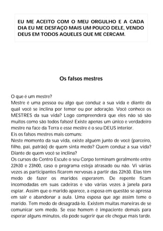 Os falsos mestres
O que é um mestre?
Mestre é uma pessoa ou algo que conduz a sua vida e diante da
qual você se inclina por temor ou por adoração. Você conhece os
MESTRES da sua vida? Logo compreenderá que eles não só são
muitos como são todos falsos! Existe apenas um único e verdadeiro
mestre na face da Terra e esse mestre é o seu DEUS interior.
Eis os falsos mestres mais comuns:
Neste momento da sua vida, existe alguém junto de você (parceiro,
filho, pai, patrão) de quem sinta medo? Quem conduz a sua vida?
Diante de quem você se inclina?
Os cursos do Centro Escute o seu Corpo terminam geralmente entre
22h30 e 23h00, caso o programa esteja atrasado ou não. Vi várias
vezes as participantes ficarem nervosas a partir das 22h30. Elas têm
medo de fazer os maridos esperarem. De repente ficam
incomodadas em suas cadeiras e vão várias vezes à janela para
espiar. Assim que o marido aparece, a esposa em questão se apressa
em sair e abandonar a aula. Uma esposa que age assim teme o
marido. Tem medo de desagradá-lo. Existem muitas maneiras de se
comunicar sem medo. Se esse homem é impaciente demais para
esperar alguns minutos, ela pode sugerir que ele chegue mais tarde.
EU ME ACEITO COM O MEU ORGULHO E A CADA
DIA EU ME DESFAÇO MAIS UM POUCO DELE, VENDO
DEUS EM TODOS AQUELES QUE ME CERCAM.
 