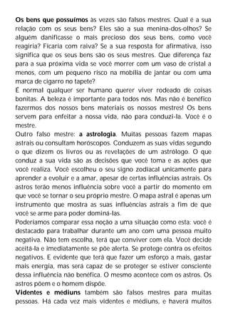 Os bens que possuímos às vezes são falsos mestres. Qual é a sua
relação com os seus bens? Eles são a sua menina-dos-olhos? Se
alguém danificasse o mais precioso dos seus bens, como você
reagiria? Ficaria com raiva? Se a sua resposta for afirmativa, isso
significa que os seus bens são os seus mestres. Que diferença faz
para a sua próxima vida se você morrer com um vaso de cristal a
menos, com um pequeno risco na mobília de jantar ou com uma
marca de cigarro no tapete?
É normal qualquer ser humano querer viver rodeado de coisas
bonitas. A beleza é importante para todos nós. Mas não é benéfico
fazermos dos nossos bens materiais os nossos mestres! Os bens
servem para enfeitar a nossa vida, não para conduzi-la. Você é o
mestre.
Outro falso mestre: a astrologia. Muitas pessoas fazem mapas
astrais ou consultam horóscopos. Conduzem as suas vidas segundo
o que dizem os livros ou as revelações de um astrólogo. O que
conduz a sua vida são as decisões que você toma e as ações que
você realiza. Você escolheu o seu signo zodiacal unicamente para
aprender a evoluir e a amar, apesar de certas influências astrais. Os
astros terão menos influência sobre você a partir do momento em
que você se tornar o seu próprio mestre. O mapa astral é apenas um
instrumento que mostra as suas influências astrais a fim de que
você se arme para poder dominá-las.
Poderíamos comparar essa noção a uma situação como esta: você é
destacado para trabalhar durante um ano com uma pessoa muito
negativa. Não tem escolha, terá que conviver com ela. Você decide
aceitá-la e imediatamente se põe alerta. Se protege contra os efeitos
negativos. E evidente que terá que fazer um esforço a mais, gastar
mais energia, mas será capaz de se proteger se estiver consciente
dessa influência não benéfica. O mesmo acontece com os astros. Os
astros põem e o homem dispõe.
Videntes e médiuns também são falsos mestres para muitas
pessoas. Há cada vez mais videntes e médiuns, e haverá muitos
 