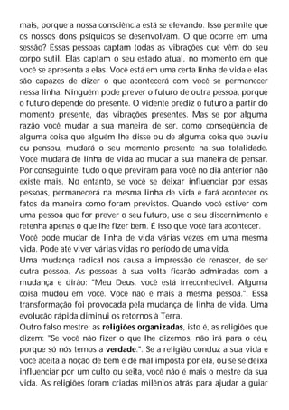 mais, porque a nossa consciência está se elevando. Isso permite que
os nossos dons psíquicos se desenvolvam. O que ocorre em uma
sessão? Essas pessoas captam todas as vibrações que vêm do seu
corpo sutil. Elas captam o seu estado atual, no momento em que
você se apresenta a elas. Você está em uma certa linha de vida e elas
são capazes de dizer o que acontecerá com você se permanecer
nessa linha. Ninguém pode prever o futuro de outra pessoa, porque
o futuro depende do presente. O vidente prediz o futuro a partir do
momento presente, das vibrações presentes. Mas se por alguma
razão você mudar a sua maneira de ser, como conseqüência de
alguma coisa que alguém lhe disse ou de alguma coisa que ouviu
ou pensou, mudará o seu momento presente na sua totalidade.
Você mudará de linha de vida ao mudar a sua maneira de pensar.
Por conseguinte, tudo o que previram para você no dia anterior não
existe mais. No entanto, se você se deixar influenciar por essas
pessoas, permanecerá na mesma linha de vida e fará acontecer os
fatos da maneira como foram previstos. Quando você estiver com
uma pessoa que for prever o seu futuro, use o seu discernimento e
retenha apenas o que lhe fizer bem. É isso que você fará acontecer.
Você pode mudar de linha de vida várias vezes em uma mesma
vida. Pode até viver várias vidas no período de uma vida.
Uma mudança radical nos causa a impressão de renascer, de ser
outra pessoa. As pessoas à sua volta ficarão admiradas com a
mudança e dirão: "Meu Deus, você está irreconhecível. Alguma
coisa mudou em você. Você não é mais a mesma pessoa.". Essa
transformação foi provocada pela mudança de linha de vida. Uma
evolução rápida diminui os retornos à Terra.
Outro falso mestre: as religiões organizadas, isto é, as religiões que
dizem: "Se você não fizer o que lhe dizemos, não irá para o céu,
porque só nós temos a verdade.". Se a religião conduz a sua vida e
você aceita a noção de bem e de mal imposta por ela, ou se se deixa
influenciar por um culto ou seita, você não é mais o mestre da sua
vida. As religiões foram criadas milênios atrás para ajudar a guiar
 