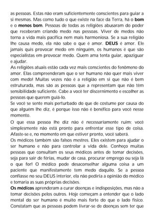 as pessoas. Estas não eram suficientemente conscientes para guiar a
si mesmas. Mas como tudo o que existe na face da Terra, há o bom
e o menos bom. Pessoas de todas as religiões abusaram do poder
que receberam criando medo nas pessoas. Viver de medos não
torna a vida mais pacífica nem mais harmoniosa. Se a sua religião
lhe causa medo, ela não sabe o que é amor. DEUS é amor. Ele
jamais quis provocar medo em ninguém, os humanos é que são
especialistas em provocar medo. Quem ama tenta guiar, apaziguar
e ajudar.
As religiões atuais estão cada vez mais conscientes do fenômeno do
amor. Elas compreenderam que o ser humano não quer mais viver
com medo! Muitas vezes não é a religião em si que não é bem
estruturada, mas são as pessoas que a representam que não têm
sensibilidade suficiente. Cabe a você ter discernimento e escolher as
pessoas que querem guiá-lo.
Se você se sente mais perturbado do que de costume por causa do
que alguém lhe diz, é porque isso não é benéfico para você nesse
momento.
O que essa pessoa lhe diz não é necessariamente ruim; você
simplesmente não está pronto para enfrentar esse tipo de coisa.
Afaste-se e, no momento em que estiver pronto, você saberá.
Os médicos também são falsos mestres. Eles existem para ajudar o
ser humano e não para controlar a vida dele. Conheço muitas
pessoas que consultam os seus médicos antes de tomar decisões,
seja para sair de férias, mudar de casa, procurar emprego ou seja lá
o que for! O médico pode desaconselhar alguma coisa a um
paciente que manifestamente tem medo daquilo. Se a pessoa
confiasse no seu DEUS interior, ela não pediria a opinião do médico
e tomaria as suas próprias decisões.
Os médicos aprenderam a curar doenças e indisposições, mas não a
tomar decisões pelos outros. Hoje começam a entender que o lado
mental do ser humano é muito mais forte do que o lado físico.
Constatam que as pessoas podem livrar-se de doenças sem ter que
 