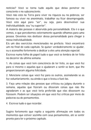 notícias? Você se torna tudo aquilo que deixa penetrar no
consciente e no subconsciente.
Você não está na Terra para viver na riqueza ou na pobreza, ser
famoso ou viver no anonimato, trabalhar ou ficar desempregado.
Você está aqui para "ser", ou seja, para desenvolver sua
individualidade, seu "eu superior".
A maioria das pessoas é absorvida pela personalidade. Ela é o que
vemos, o que percebemos externamente quando olhamos para uma
pessoa. Devemos nos desfazer dessa personalidade para chegar à
nossa individualidade.
Eis um dos exercícios mencionados no prefácio. Você encontrará
um no final de cada capítulo. Se quiser verdadeiramente se ajudar,
eu o aconselho fortemente a dedicar a eles uma atenção especial.
Escreva numa folha de papel tudo o que você se lembra de ter feito
no decorrer da última semana:
1. As coisas que você tem consciência de ter feito, as que você fez
para si mesmo e aquelas que o ajudaram a sentir-se bem, que lhe
proporcionaram alguma felicidade.
2. Mencione coisas que você fez para os outros, assinalando se as
fez voluntariamente, ou ainda o que o levou a fazê-las.
3. Faça uma relação das pessoas que criticou ou julgou durante a
semana, aquelas que fizeram ou disseram coisas que não lhe
agradaram e as que você teria preferido que elas dissessem ou
fizessem. Podem ser situações em que você fez críticas por meio de
palavras ou de pensamentos.
4. Escreva tudo o que recordar.
Sugiro fortemente que repita a seguinte afirmação em todos os
momentos que estiver sozinho com seus pensamentos, até se sentir
pronto para ler o próximo capítulo.
 
