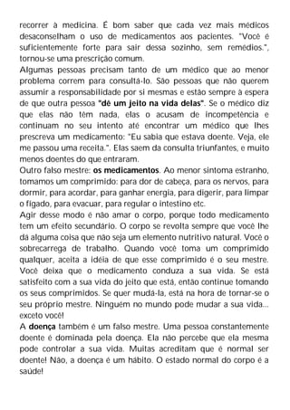 recorrer à medicina. É bom saber que cada vez mais médicos
desaconselham o uso de medicamentos aos pacientes. "Você é
suficientemente forte para sair dessa sozinho, sem remédios.",
tornou-se uma prescrição comum.
Algumas pessoas precisam tanto de um médico que ao menor
problema correm para consultá-lo. São pessoas que não querem
assumir a responsabilidade por si mesmas e estão sempre à espera
de que outra pessoa "dê um jeito na vida delas". Se o médico diz
que elas não têm nada, elas o acusam de incompetência e
continuam no seu intento até encontrar um médico que lhes
prescreva um medicamento: "Eu sabia que estava doente. Veja, ele
me passou uma receita.". Elas saem da consulta triunfantes, e muito
menos doentes do que entraram.
Outro falso mestre: os medicamentos. Ao menor sintoma estranho,
tomamos um comprimido: para dor de cabeça, para os nervos, para
dormir, para acordar, para ganhar energia, para digerir, para limpar
o fígado, para evacuar, para regular o intestino etc.
Agir desse modo é não amar o corpo, porque todo medicamento
tem um efeito secundário. O corpo se revolta sempre que você lhe
dá alguma coisa que não seja um elemento nutritivo natural. Você o
sobrecarrega de trabalho. Quando você toma um comprimido
qualquer, aceita a idéia de que esse comprimido é o seu mestre.
Você deixa que o medicamento conduza a sua vida. Se está
satisfeito com a sua vida do jeito que está, então continue tomando
os seus comprimidos. Se quer mudá-la, está na hora de tornar-se o
seu próprio mestre. Ninguém no mundo pode mudar a sua vida...
exceto você!
A doença também é um falso mestre. Uma pessoa constantemente
doente é dominada pela doença. Ela não percebe que ela mesma
pode controlar a sua vida. Muitas acreditam que é normal ser
doente! Não, a doença é um hábito. O estado normal do corpo é a
saúde!
 