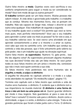 Outro falso mestre: a moda. Quantas vezes você sacrificou o seu
conforto simplesmente para seguir a moda ou ser considerado na
moda? Você tem medo do que os outros pensam?
O trabalho também pode ser um falso mestre. Muitas pessoas não
sabem relaxar. A vida delas é governada pelo trabalho; é o trabalho
que as conduz. Mesmo nos momentos livres, elas só pensam em
trabalho. Não são capazes de largar mão, relaxar e divertir-se com
outra coisa qualquer. Elas trabalham de segunda a segunda.
O seu trabalho ajuda você a evoluir? Ele permite que você se torne
mais puro, mais perfeito interiormente? Você usa o seu trabalho
para aprender a amar cada vez mais as pessoas? Se for este o caso, o
seu trabalho valoriza você. Se você exerce uma atividade em que
aprende constantemente a amar a si mesmo e a amar os outros,
você sabe que está no caminho certo. Um trabalho que conduz ou
controla a vida das pessoas, que é feito unicamente pelo salário ou
pelo poder, não é um trabalho que ajude na elevação espiritual.
Outro falso mestre: as superstições. Número 13, gato preto... isso
lhe diz alguma coisa? As superstições provocam alguma mudança
nas suas decisões? Então elas são um falso mestre. Se você juntar
todos os seus falsos mestres em um único e mesmo dia, constatará
que não é mais você quem controla a sua vida.
Os falsos mestres mais poderosos nos seres humanos são: o
orgulho, o medo, a culpa e o dinheiro.
O orgulho foi discutido no capítulo anterior e o medo e a culpa
serão abordados no capítulo "Os medos/As culpas", página 173.
Termino este capítulo com o falso mestre que controla a vida de
muitos seres humanos: o dinheiro. É evidente que o dinheiro tem a
sua importância no mundo material. O dinheiro é uma forma de
troca e não um bem ou uma posse em si. Querer guardar dinheiro
por medo é mau negócio. Nós guardamos ar para o caso de ele
faltar? Isso é sensato? O mesmo vale para o dinheiro. Assim como a
eletricidade, a água e o vento, o dinheiro é uma energia. Trata-se de
grandes potências que foram criadas junto com a Terra. O dinheiro
 
