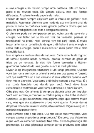 é uma energia e ao mesmo tempo uma potência: está em toda a
parte e no mundo todo. Ele sempre existiu, mas sob formas
diferentes. Atualmente é de papel e de metal.
Formas de troca sempre existiram com o intuito de garantir bens
materiais. Acumular dinheiro com medo de que ele falte é sinal de
pouca fé, falta de confiança nessa grande potência divina que nos
abastece prodigamente de toda a energia necessária.
O dinheiro pode ser comparado ao sol, outra grande potência e
energia. Vai faltar sol se houver três ou trezentas pessoas se
bronzeando na praia? Não, porque tem sol para todos. É muito
importante tomar consciência de que o dinheiro é uma energia e,
como toda a energia, quanto mais circular, mais poder terá e mais
se multiplicará.
Isso se aplica a muitas coisas da natureza. Cada semente de trigo ou
de tomate quando usada, semeada, produz dezenas de grãos de
trigo ou de tomates. Se elas não forem semeadas e ficarem
guardadas no fundo de uma gaveta, nunca se multiplicarão.
Livrar-se da insegurança financeira é um longo processo. Quando
você tem uma vontade, a primeira coisa em que pensa é "quanto
será que custa"? Então a sua vontade só será satisfeita quando você
tiver muito dinheiro. Veja como o dinheiro conduz a sua vida! É a
sua conta bancária que decide por você. Você deve fazer
exatamente o contrário na vida: tome a decisão e o dinheiro virá.
Olhe para trás. Certamente já comprou alguma coisa por impulso.
Você com certeza já comprou a crédito porque não tinha dinheiro
suficiente. Já gastou dinheiro com alguma coisa que achava muito
cara, mas que era exatamente o que você queria. Apesar dessas
despesas, você continuou vivendo, não é mesmo? Pagou o aluguel e
não precisou passar fome.
Simplesmente olhe à sua volta. Quando vai ao supermercado, você
compra apenas os produtos em promoção? É o preço que determina
o que você vai comer na semana? Não estou dizendo para fugir das
promoções. Se você planejava comprar certos produtos sem saber
 