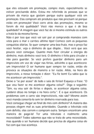 que eles estavam em promoção, compre mais, especialmente se
estiver precisando deles. Estou me referindo às pessoas que se
privam da marca que gostam porque outra qualquer está em
promoção. Elas compram até produtos que não precisam só porque
estão em promoção! Você corre atrás das promoções, mesmo se
forem de má qualidade? Você não merece o que é de boa
qualidade? A imagem que você faz de si mesmo estimula os outros
a tratá-lo da mesma forma.
Não é por isso que você vai sair por aí comprando mansões com
vista para o mar e carrões último tipo! Comece com as pequenas
conquistas diárias. Se quer comprar uma boa fruta, mas o preço faz
você hesitar, veja o dinheiro de que dispõe... Você verá que aos
poucos você consegue. Quanto mais fizer circular a energia do
dinheiro, mais dinheiro você terá. O dinheiro é feito para circular e
não para guardar. Se você prefere guardar dinheiro para um
imprevisto em vez de viajar nas férias, adivinhe o que acontecerá:
um imprevisto! O ser humano quer sempre ter razão, então ele
provoca as situações de maneira a ter razão. Aliás, na hora do
imprevisto, a nossa tentação é dizer: "Eu fiz bem! Eu sabia que ia
me acontecer um imprevisto.".
Deixe o "se por acaso" de lado e saia de férias! Esqueça a frase: "O
que vou fazer se me acontecer alguma coisa?". Diga o seguinte:
"Sim, eu vou sair de férias e depois, se acontecer alguma coisa,
cuidarei disso no tempo e na hora certa.". É o que acontecerá. Os
problemas com o carro são imprevisíveis, não são? Mesmo assim
você manda consertá-lo sem ter dinheiro reservado para isso.
Você consegue chegar ao final do mês com dinheiro? A maioria das
pessoas elegem mal as suas prioridades. Quando a televisão está
com defeito, elas correm e compram outra. Sempre encontram uma
maneira de pagá-la! Ter uma televisão é realmente uma
necessidade? Todos sabemos que não se trata de uma necessidade,
mas quando o ser humano decide que precisa de alguma coisa ele
faz com que isso aconteça.
 