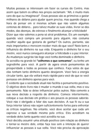 Muitas pessoas se interessam em fazer os cursos do Centro, mas
assim que batem os olhos nos preços exclamam: "Ah, é muito mais
caro do que eu imaginava!". Essas pessoas são as primeiras a gastar
milhares de dólares para ajudar quem precisa, mas quando chega a
hora de pensar em si mesmas acham que não valem algumas
centenas de dólares... para talvez mudar as suas vidas, livrar-se dos
medos, das doenças, do estresse e finalmente alcançar a felicidade!
Dizer que não valemos a pena só atrai problemas. Eis um exemplo:
quando você compra um presente para alguém, não costuma
escolher aquilo que gostaria de ganhar? Os outros, portanto, são
mais importantes e merecem receber mais do que você? Note bem a
influência do dinheiro na sua vida. Enquanto o dinheiro for o seu
mestre, você nunca conseguirá alcançar a felicidade e a paz interior.
As mudanças surgirão tão logo você tenha dominado o dinheiro.
Se acredita na grande lei "colhemos o que semeamos", eu tenho um
segredinho para você. A partir de agora envie pensamentos de
prosperidade a todas as pessoas que conhece. Faça votos de que
elas tenham tanto dinheiro quanto desejarem. Você fará a energia
circular tanto, que ela voltará mais rápido para você do que se você
pensasse em dinheiro apenas para você.
É evidente que a sociedade atual não facilita o pensamento positivo.
O objetivo deste livro não é mudar o mundo à sua volta, mas o seu
pensamento. Não se deixe influenciar pelos outros. Não comente a
sua nova decisão a respeito do dinheiro. Comece interiormente,
coloque a sua decisão em prática e aos poucos as pessoas saberão.
Você não é obrigado a falar das suas decisões. A sua fé ou a sua
força interior talvez não sejam suficientemente fortes para enfrentar
as críticas negativas. No entanto, você deve aceitar que cada um
expresse a sua verdade mesmo pela crítica. Eles acreditam na
verdade deles tanto quanto você acredita na sua.
Você decidiu assumir uma atitude positiva com relação ao dinheiro
e tornar-se mestre dele, então faça isso sem a intenção de querer
influenciar as pessoas à sua volta. Você não precisa da aprovação
 