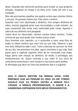 delas. Quando elas estiverem prontas para mudar as suas próprias
atitudes, mudarão no tempo e na hora certa. Cada um tem a sua
evolução.
Nós não precisamos espalhar aos quatro ventos que estamos felizes
e em paz. As pessoas notam isso. Elas vêem e sentem.
Quando você tiver dominado o dinheiro, terá sempre dinheiro de
sobra, mesmo pagando pelas suas necessidades a todo instante. As
suas economias não serão mais motivadas pelo medo. Apenas a
sobra do seu dinheiro será poupada.
Como deve ter observado, existem muitos falsos mestres. Tenho
certeza de que você pode citar muitos outros mais!
Para terminar este capítulo, eu o aconselho a fazer uma lista de
todos os falsos mestres que você tem na sua vida. Observe o que
tem mais influência sobre você. Tome a decisão de escrever no final
do seu dia, nos próximos três dias, quem controlou a sua vida. Não
passe para o capítulo seguinte antes de ter concluído essa etapa.
Fique alerta com relação ao dinheiro, ao medo, à astrologia, aos
medicamentos etc. Quem controla a sua vida? O seu nível de
consciência aumentará e você mudará o seu futuro para melhor.
A afirmação que deve ser feita nos próximos dias é a seguinte:
SOU O ÚNICO MESTRE DA MINHA VIDA. COM-
PREENDO QUE AO PENSAR EU CRIO. EU ME TORNO
AQUILO QUE EU PENSO, ENTÃO A MINHA FELI-
CIDADE, A MINHA PROSPERIDADE, O AMOR E A
HARMONIA DEPENDEM DOS MEUS PENSAMENTOS.
 