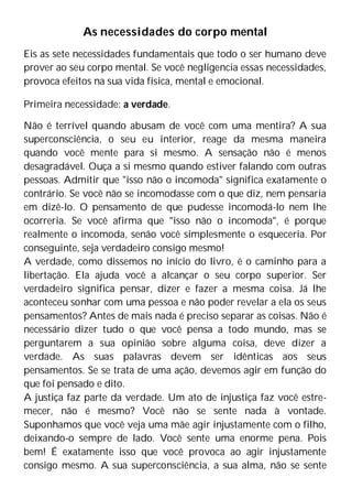 As necessidades do corpo mental
Eis as sete necessidades fundamentais que todo o ser humano deve
prover ao seu corpo mental. Se você negligencia essas necessidades,
provoca efeitos na sua vida física, mental e emocional.
Primeira necessidade: a verdade.
Não é terrível quando abusam de você com uma mentira? A sua
superconsciência, o seu eu interior, reage da mesma maneira
quando você mente para si mesmo. A sensação não é menos
desagradável. Ouça a si mesmo quando estiver falando com outras
pessoas. Admitir que "isso não o incomoda" significa exatamente o
contrário. Se você não se incomodasse com o que diz, nem pensaria
em dizê-lo. O pensamento de que pudesse incomodá-lo nem lhe
ocorreria. Se você afirma que "isso não o incomoda", é porque
realmente o incomoda, senão você simplesmente o esqueceria. Por
conseguinte, seja verdadeiro consigo mesmo!
A verdade, como dissemos no início do livro, é o caminho para a
libertação. Ela ajuda você a alcançar o seu corpo superior. Ser
verdadeiro significa pensar, dizer e fazer a mesma coisa. Já lhe
aconteceu sonhar com uma pessoa e não poder revelar a ela os seus
pensamentos? Antes de mais nada é preciso separar as coisas. Não é
necessário dizer tudo o que você pensa a todo mundo, mas se
perguntarem a sua opinião sobre alguma coisa, deve dizer a
verdade. As suas palavras devem ser idênticas aos seus
pensamentos. Se se trata de uma ação, devemos agir em função do
que foi pensado e dito.
A justiça faz parte da verdade. Um ato de injustiça faz você estre-
mecer, não é mesmo? Você não se sente nada à vontade.
Suponhamos que você veja uma mãe agir injustamente com o filho,
deixando-o sempre de lado. Você sente uma enorme pena. Pois
bem! É exatamente isso que você provoca ao agir injustamente
consigo mesmo. A sua superconsciência, a sua alma, não se sente
 