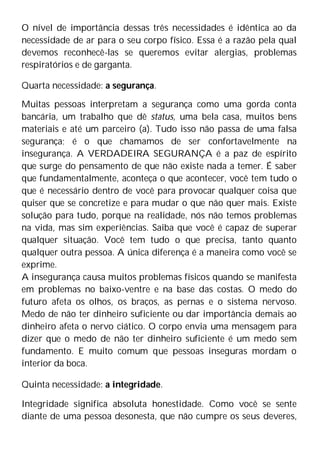 O nível de importância dessas três necessidades é idêntica ao da
necessidade de ar para o seu corpo físico. Essa é a razão pela qual
devemos reconhecê-las se queremos evitar alergias, problemas
respiratórios e de garganta.
Quarta necessidade: a segurança.
Muitas pessoas interpretam a segurança como uma gorda conta
bancária, um trabalho que dê status, uma bela casa, muitos bens
materiais e até um parceiro (a). Tudo isso não passa de uma falsa
segurança; é o que chamamos de ser confortavelmente na
insegurança. A VERDADEIRA SEGURANÇA é a paz de espírito
que surge do pensamento de que não existe nada a temer. É saber
que fundamentalmente, aconteça o que acontecer, você tem tudo o
que é necessário dentro de você para provocar qualquer coisa que
quiser que se concretize e para mudar o que não quer mais. Existe
solução para tudo, porque na realidade, nós não temos problemas
na vida, mas sim experiências. Saiba que você é capaz de superar
qualquer situação. Você tem tudo o que precisa, tanto quanto
qualquer outra pessoa. A única diferença é a maneira como você se
exprime.
A insegurança causa muitos problemas físicos quando se manifesta
em problemas no baixo-ventre e na base das costas. O medo do
futuro afeta os olhos, os braços, as pernas e o sistema nervoso.
Medo de não ter dinheiro suficiente ou dar importância demais ao
dinheiro afeta o nervo ciático. O corpo envia uma mensagem para
dizer que o medo de não ter dinheiro suficiente é um medo sem
fundamento. E muito comum que pessoas inseguras mordam o
interior da boca.
Quinta necessidade: a integridade.
Integridade significa absoluta honestidade. Como você se sente
diante de uma pessoa desonesta, que não cumpre os seus deveres,
 